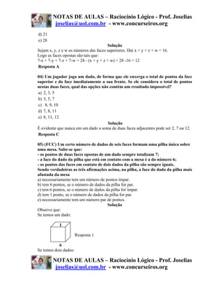 NOTAS DE AULAS – Raciocínio Lógico - Prof. Joselias
         joselias@uol.com.br - www.concurseiros.org
d) 21
e) 28
                                        Solução
Sejam x, y, z e w os números das faces superiores. Daí x + y + z + w = 16.
Logo as faces opostas são tais que:
7-x + 7-y + 7-z + 7-w = 28 - (x + y + z + w) = 28 -16 = 12
Resposta A

04) Um jogador joga um dado, de forma que ele enxerga o total de pontos da face
superior e da face imediatamente a sua frente. Se ele considera o total de pontos
nestas duas faces, qual das opções não contém um resultado impossível?
a) 2, 3, 5
b) 3, 5, 7
c) 8, 9, 10
d) 7, 8, 11
e) 8, 11, 12
                                      Solução
É evidente que nunca em um dado a soma de duas faces adjacentes pode ser 2, 7 ou 12.
Resposta C

05) (FCC) Um certo número de dados de seis faces formam uma pilha única sobre
uma mesa. Sabe-se que:
- os pontos de duas faces opostas de um dado sempre totalizam 7;
- a face do dado da pilha que está em contato com a mesa é a do número 6;
- os pontos das faces em contato de dois dados da pilha são sempre iguais.
Sendo verdadeiras as três afirmações acima, na pilha, a face do dado da pilha mais
afastada da mesa
a) necessariamente tem um número de pontos ímpar.
b) tem 6 pontos, se o número de dados da pilha for par.
c) tem 6 pontos, se o número de dados da pilha for ímpar.
d) tem 1 ponto, se o número de dados da pilha for par.
e) necessariamente tem um número par de pontos.
                                       Solução
Observe que:
Se temos um dado:

            1

                       Resposta 1

           6
Se temos dois dados:

        NOTAS DE AULAS – Raciocínio Lógico - Prof. Joselias
         joselias@uol.com.br - www.concurseiros.org
 