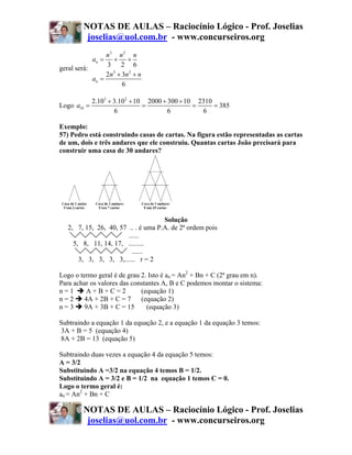 NOTAS DE AULAS – Raciocínio Lógico - Prof. Joselias
          joselias@uol.com.br - www.concurseiros.org
                 n3 n 2 n
             an =  + +
                 3 2 6
geral será:
                 2n3 + 3n 2 + n
            an =
                       6

             2.103 + 3.102 + 10 2000 + 300 + 10 2310
Logo a10 =                     =               =     = 385
                     6                 6         6

Exemplo:
57) Pedro está construindo casas de cartas. Na figura estão representadas as cartas
de um, dois e três andares que ele construiu. Quantas cartas João precisará para
construir uma casa de 30 andares?




                                     Solução
   2, 7, 15, 26, 40, 57 .. . é uma P.A. de 2ª ordem pois
                        ......
     5, 8, 11, 14, 17, .........
                          ......
       3, 3, 3, 3, 3,...... r = 2

Logo o termo geral é de grau 2. Isto é an = An2 + Bn + C (2ª grau em n).
Para achar os valores das constantes A, B e C podemos montar o sistema:
n=1      A+B+C=2             (equação 1)
n=2      4A + 2B + C = 7     (equação 2)
n=3      9A + 3B + C = 15       (equação 3)

Subtraindo a equação 1 da equação 2, e a equação 1 da equação 3 temos:
3A + B = 5 (equação 4)
8A + 2B = 13 (equação 5)

Subtraindo duas vezes a equação 4 da equação 5 temos:
A = 3/2
Substituindo A =3/2 na equação 4 temos B = 1/2.
Substituindo A = 3/2 e B = 1/2 na equação 1 temos C = 0.
Logo o termo geral é:
an = An2 + Bn + C

         NOTAS DE AULAS – Raciocínio Lógico - Prof. Joselias
          joselias@uol.com.br - www.concurseiros.org
 