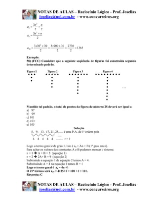 NOTAS DE AULAS – Raciocínio Lógico - Prof. Joselias
         joselias@uol.com.br - www.concurseiros.org
     3n 2 n
an =      +
      2 2
     3n 2 + n
an =
         2

      3x302 + 30 3 x900 + 30 2730
a30 =           =           =     = 1365
          2           2        2

Exemplo:
58) (FCC) Considere que a seguinte seqüência de figuras foi construída segundo
determinado padrão.




Mantido tal padrão, o total de pontos da figura de número 25 deverá ser igual a
a) 97
b) 99
c) 101
d) 103
e) 105
                                      Solução
    5, 9, 13, 17, 21, 25,..... é uma P.A. de 1ª ordem pois
                        .....
     4 4 4 4 4 ......... r = 1

Logo o termo geral é de grau 1. Isto é an = An + B (1ª grau em n).
Para achar os valores das constantes A e B podemos montar o sistema:
n=1      A + B = 5 (equação 1)
n=2      2A+ B = 9 (equação 2)
Subtraindo a equação 1 da equação 2 temos A = 4.
Substituindo A = 4 na equação 1 temos B = 1
Logo o termo geral é an = 4n +1
O 25ª termos será a25 = 4x25+1 = 100 +1 = 101.
Resposta: C


        NOTAS DE AULAS – Raciocínio Lógico - Prof. Joselias
         joselias@uol.com.br - www.concurseiros.org
 