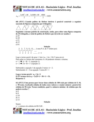 NOTAS DE AULAS – Raciocínio Lógico - Prof. Joselias
           joselias@uol.com.br - www.concurseiros.org
        3x 402 + 40 3x1600 + 40 4840
a40 =              =           =     = 2420
             2           2        2

60) (FCC) Usando palitos de fósforo inteiros é possível construir a seguinte
sucessão de figuras compostas por triângulos:



Seguindo o mesmo padrão de construção, então, para obter uma figura composta
de 25 triângulos, o total de palitos de fósforo que deverão ser usados é
a) 45
b) 49
c) 51
d) 57
e) 61
                                      Solução
    3, 5, 7, 9, 11, 13,..... é uma P.A. de 1ª ordem pois
                         .....
     2 2 2 2 2 ......... r = 1

Logo o termo geral é de grau 1. Isto é an = An + B (1ª grau em n).
Para achar os valores das constantes A e B podemos montar o sistema:
n=1      A + B = 3 (equação 1)
n=2      2A+ B = 5 (equação 2)

Subtraindo a equação 1 da equação 2 temos A = 2.
Substituindo A = 2 na equação 1 temos B = 1

Logo o termo geral é an = 2n +1
O 25ª termos será a25 = 2x25+1 = 50 +1 = 51.
Resposta: C

61) (FCC) Uma pessoa quer trocar duas cédulas de 100 reais por cédulas de 5, 10,
e 50 reais, recebendo cédulas de todos esses valores e o maior número possível de
cédulas de 50 reais. Nessas condições, qual é o número mínimo de cédulas que ela
poderá receber ?
a) 8
b) 9
c) 10
d) 11
e) 12
                                     Solução
Sejam:
x – o número de cédulas de R$ 5,00 .

          NOTAS DE AULAS – Raciocínio Lógico - Prof. Joselias
           joselias@uol.com.br - www.concurseiros.org
 