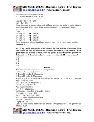 NOTAS DE AULAS – Raciocínio Lógico - Prof. Joselias
         joselias@uol.com.br - www.concurseiros.org
y – o número de cédulas de R$ 10,00 .
z – o número de cédulas de R$ 50,00 .

Logo 5x + 10y + 50z = 200
ou x + 2y + 10z = 40
Como queremos o menor número de cédulas teremos que achar o maior número
possível de notas de R$ 50,00. Sendo assim temos que z = 3. Sendo assim temos:
x + 2y = 10
Logo
x=2ey=4               ( total: 6 )
x=4ey=3               ( total: 7 )
x=6ey=2               ( total: 8 )
x=8ey=1               ( total: 9 )
Como queremos o mínimo de cédulas, temos x = 2, y = 4 e z = 3, no total 9 cédulas.
Resposta: B

62) (FCC) Das 30 moedas que estão no caixa de uma padaria, sabe-se que todas
têm apenas um dos três valores: 05 centavos, 10 centavos, e 25 centavos. Se as
quantidades de moedas de cada valor são iguais, de quantos modos poderá ser
dado um troco de 1 real a um cliente, usando-se exatamente 12 dessas moedas?
a) 1
b) 2
c) 3
d) 4
e) 5
                                     Solução
Primeiramente vamos resumir os dados importantes:
1)Temos 10 moedas de 5 centavos.
2) Temos 10 moedas de 10 centavos.
3) Temos 10 medas de 25 centavos.
Sejam x, y e z os números necessários de moedas de 5, 10 e 25 centavos
respectivamente. Então:
5x + 10y + 25z = 100 (equação 1)
x + y + z = 12 (equação 2)
Pela equação 1) temos:
x = 12 – y – z (equação 3)
Substituindo a equação 3 na equação 1 temos:
5(12-y-z) + 10y + 25z = 100
60 – 5y – 5z + 10y + 25z = 100
5y + 20z = 40 ( simplificando por 5)
y + 4z = 8 ( equação 4)
Logo y = 8 – 4z
Como y é um número pertencente ao intervalo [0,10] temos que (8-4z) pertence ao
intervalo [0,10].

        NOTAS DE AULAS – Raciocínio Lógico - Prof. Joselias
         joselias@uol.com.br - www.concurseiros.org
 