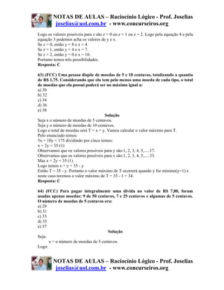 NOTAS DE AULAS – Raciocínio Lógico - Prof. Joselias
         joselias@uol.com.br - www.concurseiros.org
Logo os valores possíveis para z são z = 0 ou z = 1 ou z = 2. Logo pela equação 4 e pela
equação 3 podemos acha os valores de y e x.
Se z = 0, então y = 8 e x = 4.
Se z = 1, então y = 4 e x = 7.
Se z = 2, então y = 0 e x = 10.
Portanto temos três possibilidades.
Resposta: C

63) (FCC) Uma pessoa dispõe de moedas de 5 e 10 centavos, totalizando a quantia
de R$ 1,75. Considerando que ela tem pelo menos uma moeda de cada tipo, o total
de moedas que ela possui poderá ser no máximo igual a:
a) 30
b) 32
c) 34
d) 36
e) 38
                                     Solução
Seja x o número de moedas de 5 centavos.
Seja y o número de moedas de 10 centavos.
Logo o total de moedas será T = x + y. Vamos calcular o valor máximo para T.
Pelo enunciado temos:
5x + 10y = 175 dividindo por cinco temos:
x + 2y = 35 (1)
Observamos que os valores possíveis para y são:1, 2, 3, 4, 5,.....17.
Observamos que os valores possíveis para x são:1, 2, 3, 4, 5,.....33.
Mas x + 2y = 35 (1)
Logo temos x + y = 35 - y
Então T = 35 - y. Portanto o valor máximo de T ocorrerá quando y for mínimo(y=1) e
neste caso teremos o valor máximo de T = 35 - 1 = 34.
Resposta: C

64) (FCC) Para pagar integralmente uma dívida no valor de R$ 7,80, foram
usadas apenas moedas: 9 de 50 centavos, 7 e 25 centavos e algumas de 5 centavos.
O número de moedas de 5 centavos era:
a) 29
b) 31
c) 33
d) 35
e) 37
                                     Solução
Seja:
      x = o número de moedas de 5 centavos.
Logo:


        NOTAS DE AULAS – Raciocínio Lógico - Prof. Joselias
         joselias@uol.com.br - www.concurseiros.org
 