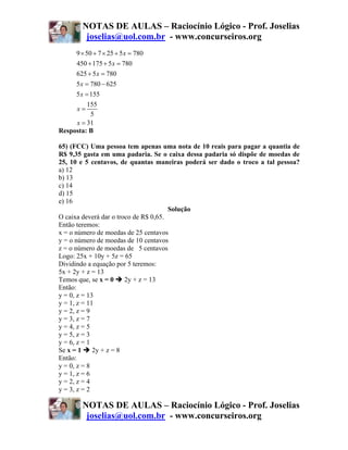 NOTAS DE AULAS – Raciocínio Lógico - Prof. Joselias
         joselias@uol.com.br - www.concurseiros.org
      9 × 50 + 7 × 25 + 5 x = 780
      450 + 175 + 5 x = 780
      625 + 5 x = 780
     5 x = 780 − 625
     5 x = 155
          155
     x=
           5
     x = 31
Resposta: B

65) (FCC) Uma pessoa tem apenas uma nota de 10 reais para pagar a quantia de
R$ 9,35 gasta em uma padaria. Se o caixa dessa padaria só dispõe de moedas de
25, 10 e 5 centavos, de quantas maneiras poderá ser dado o troco a tal pessoa?
a) 12
b) 13
c) 14
d) 15
e) 16
                                       Solução
O caixa deverá dar o troco de R$ 0,65.
Então teremos:
x = o número de moedas de 25 centavos
y = o número de moedas de 10 centavos
z = o número de moedas de 5 centavos
Logo: 25x + 10y + 5z = 65
Dividindo a equação por 5 teremos:
5x + 2y + z = 13
Temos que, se x = 0     2y + z = 13
Então:
y = 0, z = 13
y = 1, z = 11
y = 2, z = 9
y = 3, z = 7
y = 4, z = 5
y = 5, z = 3
y = 6, z = 1
Se x = 1     2y + z = 8
Então:
y = 0, z = 8
y = 1, z = 6
y = 2, z = 4
y = 3, z = 2

        NOTAS DE AULAS – Raciocínio Lógico - Prof. Joselias
         joselias@uol.com.br - www.concurseiros.org
 