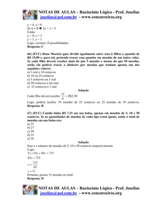 NOTAS DE AULAS – Raciocínio Lógico - Prof. Joselias
         joselias@uol.com.br - www.concurseiros.org
y = 4, z = 0
Se x = 2     2y + z = 3
Então:
y = 0, z = 3
y = 1, z = 1
Logo, existem 14 possibilidades.
Resposta: C

66) (FCC) Dona Marieta quer dividir igualmente entre seus 6 filhos a quantia de
R$ 15,00 e, para tal, pretende trocar essa quantia em moedas de um único valor.
Se cada filho deverá receber mais do que 5 moedas e menos do que 50 moedas,
então ela poderá trocar o dinheiro por moedas que tenham apenas um dos
seguintes valores:
a) 1 real e 10 centavos
b) 10 ou 25 centavos
c) 5 centavos ou 1 real
d) 50 centavos e um real
e) 25 centavos e 1 real
                                      Solução
                          15
Cada filho deverá receber    = R$2,50
                           6
Logo, poderá receber 10 moedas de 25 centavos ou 25 moedas de 10 centavos.
Resposta: B

67) (FCC) Camila tinha R$ 7,15 em sua bolsa, apenas em moedas de 5, 10 e 50
centavos. Se as quantidades de moedas de cada tipo eram iguais, então o total de
moedas em sua bolsa era:
a) 25
b) 27
c) 30
d) 33
e) 38
                                      Solução
Seja x o número de moedas de 5, 10 e 50 centavos respectivamente.
Logo:
5 x + 10 x + 50 x = 715
65 x = 715
    715
x=
     65
x = 11
Portanto, possui 33 moedas no total.
Resposta: D


        NOTAS DE AULAS – Raciocínio Lógico - Prof. Joselias
         joselias@uol.com.br - www.concurseiros.org
 