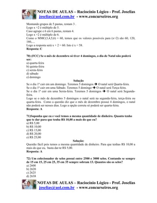 NOTAS DE AULAS – Raciocínio Lógico - Prof. Joselias
         joselias@uol.com.br - www.concurseiros.org
Montando grupos de 5 pastas, restam 3 .
Logo x +2 é múltiplo de 5.
Caso agrupe e 6 em 6 pastas, restam 4.
Logo x +2 é múltiplo de 6.
Como o MMC(3,4,5,6) = 60, temos que os valores possíveis para (x+2) são 60, 120,
180,....
Logo a resposta será x + 2 = 60. Isto é x = 58.
Resposta: C

70) (FCC) Se o mês de dezembro só tiver 4 domingos, o dia de Natal não poderá
ser:
a) quarta-feira
b) quinta-feira
c) sexta-feira
d) sábado
e) domingo
                                     Solução
Se o dia 1ª cair em um domingo. Teremos 5 domingos       O natal será Quarta-feira.
Se o dia 1ª cair em uma Sábado. Teremos 5 domingo       O natal será Terça-feira.
Se o dia 1ª cair em uma Sexta-feira. Teremos 5 domingos          O natal será Segunda-
feira.
Logo se o mês de dezembro 5 domingos o natal será na segunda-feira, terça-feira ou
quarta-feira. Como a questão diz que o mês de dezembro possui 4 domingos, o natal
não poderá ser nesses dias. Logo a opção correta só poderá ser quarta-feira.
Resposta: A

71)Suponha que eu e você temos a mesma quantidade de dinheiro. Quanto tenho
que te dar para que tenha R$ 10,00 a mais do que eu?
a) R$ 5,00
b) R$ 10,00
c) R$ 15,00
d) R$ 20,00
e) R$ 25,00
                                     Solução:
Questão fácil pois temos a mesma quantidade de dinheiro. Para que tenhas R$ 10,00 a
mais do que eu, basta dar-te R$ 5,00.
Resposta: A

72) Um colecionador de selos possui entre 2500 e 3000 selos. Contando se sempre
de 15 em 15, 25 em 25, 35 em 35 sempre sobram 13. Quantos são os selos?
a) 2600
b) 2620
c) 2625
d) 2638

        NOTAS DE AULAS – Raciocínio Lógico - Prof. Joselias
         joselias@uol.com.br - www.concurseiros.org
 