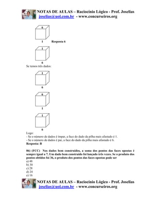 NOTAS DE AULAS – Raciocínio Lógico - Prof. Joselias
         joselias@uol.com.br - www.concurseiros.org

            6



            1          Resposta 6

            1



            6
Se temos três dados:

            1



            6

            6



            1

            1



            6
Logo:
- Se o número de dados é ímpar, a face do dado da pilha mais afastado é 1.
- Se o número de dados é par, a face do dado da pilha mais afastado é 6.
Resposta: B

06) (FCC) Nos dados bem construídos, a soma dos pontos das faces opostas é
sempre igual a 7. Um dado bem construído foi lançado três vezes. Se o produto dos
pontos obtidos foi 36, o produto dos pontos das faces opostas pode ser
a) 48
b) 30
c) 28
d) 24
e) 16

        NOTAS DE AULAS – Raciocínio Lógico - Prof. Joselias
         joselias@uol.com.br - www.concurseiros.org
 