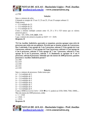NOTAS DE AULAS – Raciocínio Lógico - Prof. Joselias
           joselias@uol.com.br - www.concurseiros.org
e) 2700
                                      Solução:
Seja x o número de selos.
Contando se sempre de 15 em 15, 25 em 25, 35 em 35 sempre sobram 13.
Então temos:
x - 13 é múltiplo de 15.
x - 13 é múltiplo de 25.
x - 13 é múltiplo de 35.
Como o mínimo múltiplo comum entre 15, 25 e 35 é 525 temos que os valores
possíveis para x-
13 são: 525, 1050, 2100, 2625, 3150.
Logo o número de selos(x) só pode ser 2625+ 13 = 2638.
Resposta: D

73) Um Auxiliar Judiciário, querendo se organizar, precisa agrupar uma série de
processos que estão em seu gabinete. Percebe que se montar grupos de 2 processos,
fica 1 sobrando. Caso agrupe de 3 em 3 processos, sobram 2. Caso agrupe de 4 em
4 processos, sobram 3. Caso agrupe de 5 em 5 processos, sobram 4. Caso agrupe de
6 em 6 processos, sobram 5. Caso agrupe de 7 em 7 processos, sobram 6. Caso
agrupe de 8 em 8 processos, sobram 7. E finalmente se agrupar de 9 em 9
processos, sobram 8 processos. Sabendo que são menos de 2600 processos, quantos
processos o Auxiliar Judiciário possui ?
a) 2.500
b) 2.519
c) 2.520
d) 2.521
e) 2.529
                                      Solução:
Seja x o número de processos. Então temos que:
(x + 1) é múltiplo de 2.
(x + 1) é múltiplo de 3.
(x + 1) é múltiplo de 4.
(x + 1) é múltiplo de 5.
(x + 1) é múltiplo de 6.
(x + 1) é múltiplo de 7.
(x + 1) é múltiplo de 8.
(x + 1) é múltiplo de 9.
Como o MMC(2,3,4,5,6,7,8,9) = 2520       (x+1) poderá ser 2520, 5040, 7560, 10080,....
Mas são menos de 2600 processos, então
x + 1 = 2520
x = 2520 – 1
x = 2519.
Resposta: B


          NOTAS DE AULAS – Raciocínio Lógico - Prof. Joselias
           joselias@uol.com.br - www.concurseiros.org
 