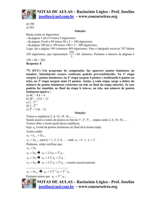 NOTAS DE AULAS – Raciocínio Lógico - Prof. Joselias
             joselias@uol.com.br - www.concurseiros.org
d) 298
e) 285
                                        Solução:
Basta contar os algarismos:
- da página 1 até a 9 temos 9 algarismos.
- da página 10 até a 99 temos 90 x 2 = 180 algarismos.
- da página 100 até a 199 temos 100 x 3 = 300 algarismos.
Logo, até a página 199 contamos 489 algarismos. Para o tipógrafo escrever 747 faltam
                                    258
258 algarismos, que representam         = 86 números. Portanto o número de páginas é
                                     3
199 + 86 = 285.
Resposta: E

77) (FCC) Um programa de computador faz aparecer pontos luminosos no
monitor. Inicialmente escuro, conforme padrão pré-estabelecido. Na 1ª etapa
surgem 2 pontos luminosos, na 2ª etapa surgem 4 pontos ( totalizando 6 pontos na
tela), na 3ª etapa surgem mais 12 pontos. Assim, a cada etapa, surge o dobro do
número de pontos luminosos existentes na tela ao final da etapa anterior. Se esse
padrão for mantido, ao final da etapa k tem-se, na tela, um número de pontos
luminosos igual a :
a) 4k2 – 8 k + 6
b) 2k2 – 12 k + 12
c) 2 . 3k-1
d) 3 . 2k-1
e) 2k + 3 (k – 1)
                                              Solução:
Temos a seqüência 2, 4, 12, 18, 36, .... .
Sendo assim os totais de pontos no fim da 1ª, 2ª, 3ª, ... etapas serão 2, 6, 18, 54, .... .
Vamos obter o termo geral dessa seqüência.
Seja ak o total de pontos luminosos ao final da k-ésima etapa.
Temos então:
 ak = ak −1 + 2ak −1
 ak = 3ak −1 , para k = 1, 2, 3, 4, .... onde a2 = 6 e a1 = 2 .
Podemos então verificar que:
 a2 = 3a1
a3 = 3a2         a3 = 3.3.a1 = 32.a1 .
a4 = 3a3         a4 = 3.32.a1 = 33.a1 .
a5 = 3a4         a5 = 3.33.a1 = 34.a1 . e assim sucessivamente
...............................................
ak = 3ak −1        ak = 3.3k − 2.a1 = 3k −1.a1 .
Portanto temos que ak = 3k −1.a1 .
            NOTAS DE AULAS – Raciocínio Lógico - Prof. Joselias
             joselias@uol.com.br - www.concurseiros.org
 
