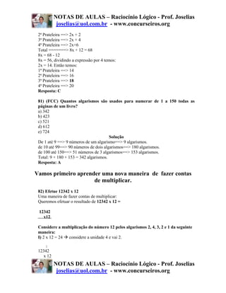 NOTAS DE AULAS – Raciocínio Lógico - Prof. Joselias
            joselias@uol.com.br - www.concurseiros.org
 2ª Prateleira ==> 2x + 2
 3ª Prateleira ==> 2x + 4
 4ª Prateleira ==> 2x+6
 Total =======> 8x + 12 = 68
 8x = 68 - 12
 8x = 56, dividindo a expressão por 4 temos:
 2x = 14. Então temos:
 1ª Prateleira ==> 14
 2ª Prateleira ==> 16
 3ª Prateleira ==> 18
 4ª Prateleira ==> 20
 Resposta: C

 81) (FCC) Quantos algarismos são usados para numerar de 1 a 150 todas as
 páginas de um livro?
 a) 342
 b) 423
 c) 521
 d) 612
 e) 724
                                        Solução
 De 1 até 9 ==> 9 números de um algarismo==> 9 algarismos.
 de 10 até 99==> 90 números de dois algarismos==> 180 algarismos.
 de 100 até 150==> 51 números de 3 algarismos==> 153 algarismos.
 Total: 9 + 180 + 153 = 342 algarismos.
 Resposta: A

Vamos primeiro aprender uma nova maneira de fazer contas
                     de multiplicar.
 82) Efetue 12342 x 12
 Uma maneira de fazer contas de multiplicar:
 Queremos efetuar o resultado de 12342 x 12 =

 12342
   x12

 Considere a multiplicação do número 12 pelos algarismos 2, 4, 3, 2 e 1 da seguinte
 maneira:
 I) 2 x 12 = 24 considere a unidade 4 e vai 2.

     2
 12342
    x 12
           NOTAS DE AULAS – Raciocínio Lógico - Prof. Joselias
            joselias@uol.com.br - www.concurseiros.org
 