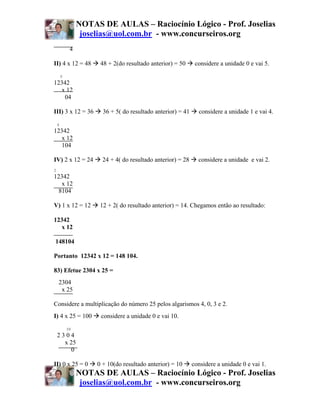 NOTAS DE AULAS – Raciocínio Lógico - Prof. Joselias
                  joselias@uol.com.br - www.concurseiros.org
             4

II) 4 x 12 = 48        48 + 2(do resultado anterior) = 50      considere a unidade 0 e vai 5.
        5
12342
   x 12
    04

III) 3 x 12 = 36        36 + 5( do resultado anterior) = 41     considere a unidade 1 e vai 4.
    4
12342
   x 12
  104

IV) 2 x 12 = 24         24 + 4( do resultado anterior) = 28     considere a unidade e vai 2.
2
12342
   x 12
 8104

V) 1 x 12 = 12         12 + 2( do resultado anterior) = 14. Chegamos então ao resultado:

12342
   x 12

148104

Portanto 12342 x 12 = 148 104.

83) Efetue 2304 x 25 =
    2304
     x 25

Considere a multiplicação do número 25 pelos algarismos 4, 0, 3 e 2.
I) 4 x 25 = 100        considere a unidade 0 e vai 10.
            10
    2304
      x 25
        0

II) 0 x 25 = 0        0 + 10(do resultado anterior) = 10      considere a unidade 0 e vai 1.
                 NOTAS DE AULAS – Raciocínio Lógico - Prof. Joselias
                  joselias@uol.com.br - www.concurseiros.org
 