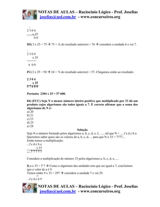 NOTAS DE AULAS – Raciocínio Lógico - Prof. Joselias
             joselias@uol.com.br - www.concurseiros.org

    1
2304
  x 25
   00

III) 3 x 25 = 75    75 + 1( do resultado anterior) = 76       considere a unidade 6 e vai 7.
7
2304
  x 25

    6 00

IV) 2 x 25 = 50     24 + 7( do resultado anterior) = 57. Chegamos então ao resultado:

2304
  x 25
57600

Portanto 2304 x 25 = 57 600.

84) (FCC) Seja N o menor número inteiro positivo que multiplicado por 33 dá um
produto cujos algarismos são todos iguais a 7. É correto afirmar que a soma dos
algarismos de N é:
a) 20
b) 21
c) 23
d) 25
e) 28
                                      Solução
Seja N o número formado pelos algarismos a, b, c, d, e, f, ....., tal que N = .....f e d c b a.
Queremos saber quais são os valores de a, b, c, d, ... para que N x 33 = 7777....
Então temos a multiplicação:
...f e d c b a
          x 33
... .7 7 7 7 7

Considere a multiplicação do número 33 pelos algarismos a, b, c, d, e, ....

I) a x 33 = ? 7 Como o algarismo das unidades tem que ser igual a 7, concluímos
que o valor de a é 9.
Temos então 9 x 33 = 297 considere a unidade 7 e vai 29.
           29
...f e d c b 9

            NOTAS DE AULAS – Raciocínio Lógico - Prof. Joselias
             joselias@uol.com.br - www.concurseiros.org
 