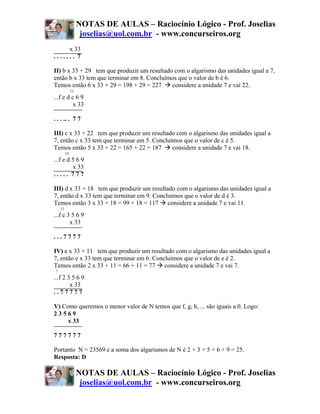 NOTAS DE AULAS – Raciocínio Lógico - Prof. Joselias
                    joselias@uol.com.br - www.concurseiros.org
     x 33
....... 7

II) b x 33 + 29 tem que produzir um resultado com o algarismo das unidades igual a 7,
então b x 33 tem que terminar em 8. Concluímos que o valor de b é 6.
Temos então 6 x 33 + 29 = 198 + 29 = 227     considere a unidade 7 e vai 22.
              22
...f e d c 6 9
          x 33

. . . .. . 7 7

III) c x 33 + 22 tem que produzir um resultado com o algarismo das unidades igual a
7, então c x 33 tem que terminar em 5. Concluímos que o valor de c é 5.
Temos então 5 x 33 + 22 = 165 + 22 = 187      considere a unidade 7 e vai 18.
         18
...f e d 5 6 9
         x 33
..... 777

III) d x 33 + 18 tem que produzir um resultado com o algarismo das unidades igual a
7, então d x 33 tem que terminar em 9. Concluímos que o valor de d é 3.
Temos então 3 x 33 + 18 = 99 + 18 = 117 considere a unidade 7 e vai 11.
    11
...f e 3 5 6 9
        x 33

...7777

IV) e x 33 + 11 tem que produzir um resultado com o algarismo das unidades igual a
7, então e x 33 tem que terminar em 6. Concluímos que o valor de e é 2.
Temos então 2 x 33 + 11 = 66 + 11 = 77 considere a unidade 7 e vai 7.
7
...f 2 3 5 6 9
        x 33
..77777

V) Como queremos o menor valor de N temos que f, g, h, ... são iguais a 0. Logo:
23569
     x 33

777777

Portanto N = 23569 e a soma dos algarismos de N é 2 + 3 + 5 + 6 + 9 = 25.
Resposta: D

                   NOTAS DE AULAS – Raciocínio Lógico - Prof. Joselias
                    joselias@uol.com.br - www.concurseiros.org
 