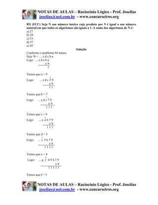 NOTAS DE AULAS – Raciocínio Lógico - Prof. Joselias
         joselias@uol.com.br - www.concurseiros.org
85) (FCC) Seja N um número inteiro cujo produto por 9 é igual a um número
natural em que todos os algarismos são iguais a 1. A soma dos algarismos de N é:
a) 27
b) 29
c) 33
d) 37
e) 45
                                     Solução
Conforme o problema 84 temos:
Seja N = .... e d c b a
Logo ... e d c b a
                x9
                  1

Temos que a = 9
                       8
Logo:    ... e d c b 9
                   x9
                   11

Temos que b = 7
                   7
Logo:   ... e d c 7 9
                  x9
                111

Temos que c = 6
               6
Logo:   ... e d 6 7 9
                  x9
                111

Temos que d = 5
           5
Logo:   ... e 5 6 7 9
                  x9
              1111

Temos que e = 4
               4
Logo:   ... g f 4 5 6 7 9
                      x9
                11111

Temos que f = 3


        NOTAS DE AULAS – Raciocínio Lógico - Prof. Joselias
         joselias@uol.com.br - www.concurseiros.org
 