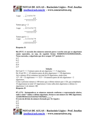 NOTAS DE AULAS – Raciocínio Lógico - Prof. Joselias
         joselias@uol.com.br - www.concurseiros.org
              3
Logo:    ... g 3 4 5 6 7 9
                       x9
              1111111

Temos que g = 2
              2
Logo:    ... h 2 3 4 5 6 7 9
                         x9
               1111111

Temos que h = 1
Logo: ... 1 2 3 4 5 6 7 9
                     x9
        111111111

Resposta: D

86) (FCC) A sucessão dos números naturais pares é escrita sem que os algarismos
sejam separados, ou seja, da seguinte forma: 0246810121216182022242628...
Nessa sucessão, o algarismo que deve ocupar 127ª posição é o
a) 1
b) 2
c) 3
d) 4
e) 5
                                        Solução
De 0 até 9 ==> 5 número pares de um algarismo ==> 5 algarismos.
De 10 até 99==> 45 números pares de dois algarismos==> 90 algarismos.
Até o número 99 já contamos um total de 95 algarismos, ainda resta:
127 - 95 = 32 algarismos ==> 32/3 = 10 números pares de três algarismos + 2
algarismos.
Como o próximo número é 100 temos que o último número par é 120, que completaria
33 algarismos( no total 127 algarismos). Como sobra dois algarismos o último é o
algarismos 2, do número 120.
Resposta: B

87) (CN) Justapondo-se os números naturais conforme a representação abaixo,
onde o sinal * indica o último algarismo, forma-se um número de 1002 algarismos.
123456789101112131415161718192021.......... *
O resto da divisão do número formado por 16 é igual a
a) 2
b) 4
c) 6
d) 8
        NOTAS DE AULAS – Raciocínio Lógico - Prof. Joselias
         joselias@uol.com.br - www.concurseiros.org
 