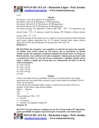 NOTAS DE AULAS – Raciocínio Lógico - Prof. Joselias
         joselias@uol.com.br - www.concurseiros.org
e) 10
                                       Solução
Do número 1 até 9 9 números 9 algarismos.
Do número 10 até 99 90 números 180 algarismos.
Do número 100 até 199 100 números 300 algarismos.
Do número 200 até 299 100 números 300 algarismos.
Até agora já temos 789 algarismos. Faltam ainda 1002 – 789 = 213 algarismos, que
                213
devem formar         = 71 números a partir do número 299. Portanto o último número
                 3
escrito é 299 + 71 = 370.
O resto da divisão de um número por 16 é igual ao resto da divido do número formado
pelos quatro últimos algarismos por 16. O número formado pelos quatro últimos
algarismos é 9370, que dividido por 16 dá quociente 210 e resto 10.
Resposta: E

88) (ESAF)Em um aeroporto. Ana caminhava à razão de um metro por segundo.
Ao utilizar uma esteira rolante de 210 metros, que se movimenta no mesmo
sentido em que ela caminhava, continuou andando no mesmo passo. Ao chegar ao
final da esteira, Ana verificou ter levado exatamente 1 minuto para percorrer toda
a extensão da esteira. Se Ana não tivesse continuado a caminhar quando estava
sobre a esteira, o tempo que levaria para ser transportada do início ao fim da
esteira seria igual a
a) 1 min e 20 seg
b) 1 min e 24 seg
c) 1 min e 30 seg
d) 1 min e 40 seg
e) 2 min
                                        Solução
Como a Ana anda com uma velocidade de 1m/seg e ala andou durante um minuto
concluímos que Ana andou 60m na esteira. Logo a esteira andou na realidade 210-60 =
150m, em um minuto.
Se ela não tivesse caminhado sobre a esteira, a esteira teria que andar 210m em x
minutos. Vamos fazer a regra de três simples:
Metros     Minutos
150           1
210           x
Temos então que 150x = 210
x = 210/150
x = 1,4 minutos
x = 1minuto e 24 segundos. (Opção B)
Resposta: B

89) (FCC) Se para numerar as páginas de um livro foram usados 357 algarismos,
qual a quantidade de páginas cuja numeração corresponde a um número par?
        NOTAS DE AULAS – Raciocínio Lógico - Prof. Joselias
         joselias@uol.com.br - www.concurseiros.org
 