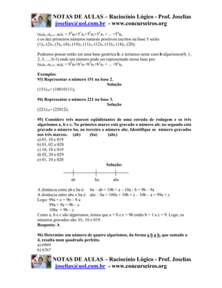 NOTAS DE AULAS – Raciocínio Lógico - Prof. Joselias
         joselias@uol.com.br - www.concurseiros.org
(anan-1an-2...a0)5 = 50a0+51a1+52a2+53a3 + ... +5nan
e os dez primeiros números naturais positivos escritos na base 5 serão:
(1)5, (2)5, (3)5, (4)5, (10)5, (11)5, (12)5, (13)5, (14)5, (20)5

Podemos pensar então em uma base genérica b, e teríamos neste caso b algarismos(0, 1,
2, 3, ..., b-1) onde um número pode ser representado nessa base por:
(anan-1an-2...a0)b = b0a0+b1a1+b2a2+b3a3 + ... +bnan

Exemplos:
93) Representar o número 151 na base 2.
                                   Solução
(151)10= (10010111)2

94) Representar o número 221 na base 3.
                                   Solução
(221)10= (22012)3

95) Considere três marcos eqüidistantes de uma estrada de rodagem e os três
algarismos a, b e c. No primeiro marco está gravado o número ab; no segundo está
gravado o número ba, no terceiro o número abc. Identifique os número gravados
nos três marcos. (ab)       (ba)     (abc)
a) 01, 10 e 019
b) 01, 02 e 020
c) 10, 10 e 019
d) 02, 20 e 029
e) 01, 10 e 020
                                    Solução:


                   ab            ba        abc

A distância entre ab e ba é: ba – ab = 10b + a – 10a - b = 9b – 9a
A distância entre abc e ba é: abc – ba = 100a + 10b + c – 10b – a = 99a + c
Logo: 99a + c = 9b – 9 a
       99a + 9a = 9b – c
       108a = 9b – c
Como a, b e c são algarismos, temos que a = 0 e c = 9b então b = 1 e c = 9. Logo, os
números gravados são: 01, 10 e 019.
Resposta: A

96) Determine um número de quatro algarismos, da forma a b a b, que somado a
4, resulta num quadrado perfeito.
a) 6969
b) 6767

        NOTAS DE AULAS – Raciocínio Lógico - Prof. Joselias
         joselias@uol.com.br - www.concurseiros.org
 