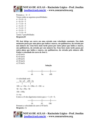 NOTAS DE AULAS – Raciocínio Lógico - Prof. Joselias
         joselias@uol.com.br - www.concurseiros.org
Portanto a – b = 3
Temos então as seguintes possibilidades:
a=9eb=6
a=8eb=5
a=7eb=4
a=6eb=3
a=5eb=2
a=4eb=1
a=3eb=0
Temos 7 possibilidades
Resposta:D

99) José dirige seu carro em uma estrada com velocidade constante. Em dado
momento passa por uma placa que indica o marco, em quilômetros, da estrada por
um número ab. Uma hora mais tarde passa por outra placa que indica o marco,
em quilômetros, da estrada por um número ba. Uma hora mais tarde passa por
outra placa que indica o marco, em quilômetros, da estrada pelo número a0b.
Então a velocidade do carro de José é:
a) 45 km/h
b) 42 km/h
c) 40 km/h
d) 38 km/h
e) 35 km/h
                                   Solução



                  ab            ba         a0b

A velocidade será:
    ba − ab a 0b − ba
v=          =
       1           1
10b + a − 10a − b = 100a + b − 10b − a
9b − 9a = 99a − 9b
18b = 108a
b = 6a
Como a e b são algarismos temos que a = 1 e b = 6.


                   16           61        106
Portanto a velocidade do carro é 45 km/h.
Resposta : A


        NOTAS DE AULAS – Raciocínio Lógico - Prof. Joselias
         joselias@uol.com.br - www.concurseiros.org
 