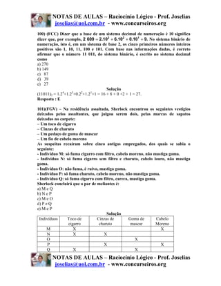 NOTAS DE AULAS – Raciocínio Lógico - Prof. Joselias
        joselias@uol.com.br - www.concurseiros.org
100) (FCC) Dizer que a base de um sistema decimal de numeração é 10 significa
dizer que, por exemplo, 2 609 = 2.103 + 6.102 + 0.101 + 9. No sistema binário de
numeração, isto é, em um sistema de base 2, os cinco primeiros números inteiros
positivos são 1, 10, 11, 100 e 101. Com base nas informações dadas, é correto
afirmar que o número 11 011, do sistema binário, é escrito no sistema decimal
como
a) 270
b) 149
c) 87
d) 39
e) 27
                                      Solução
              4    3    2    1
(11011)2 = 1.2 +1.2 +0.2 +1.2 +1 = 16 + 8 + 0 +2 + 1 = 27.
Resposta : E

101)(FGV) – Na residência assaltada, Sherlock encontrou os seguintes vestígios
deixados pelos assaltantes, que julgou serem dois, pelas marcas de sapatos
deixadas no carpete:
– Um toco de cigarro
– Cinzas de charuto
– Um pedaço de goma de mascar
– Um fio de cabelo moreno
As suspeitas recaíram sobre cinco antigos empregados, dos quais se sabia o
seguinte:
- Indivíduo M: só fuma cigarro com filtro, cabelo moreno, não mastiga goma.
- Indivíduo N: só fuma cigarro sem filtro e charuto, cabelo louro, não mastiga
goma.
- Indivíduo O: não fuma, é ruivo, mastiga goma.
- Indivíduo P: só fuma charuto, cabelo moreno, não mastiga goma.
- Indivíduo Q: só fuma cigarro com filtro, careca, mastiga goma.
Sherlock concluirá que o par de meliantes é:
a) M e Q
b) N e P
c) M e O
d) P e Q
e) M e P
                                      Solução
 Indivíduos      Toco de        Cinzas de         Goma de       Cabelo
                 cigarro          charuto          mascar      Moreno
      M             X                                             X
      N             X               X
      O                                              X
      P                             X                             X
      Q             X                                X
       NOTAS DE AULAS – Raciocínio Lógico - Prof. Joselias
        joselias@uol.com.br - www.concurseiros.org
 