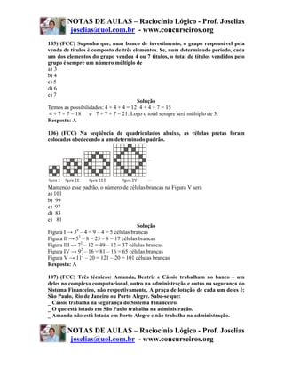 NOTAS DE AULAS – Raciocínio Lógico - Prof. Joselias
         joselias@uol.com.br - www.concurseiros.org
105) (FCC) Suponha que, num banco de investimento, o grupo responsável pela
venda de títulos é composto de três elementos. Se, num determinado período, cada
um dos elementos do grupo vendeu 4 ou 7 títulos, o total de títulos vendidos pelo
grupo é sempre um número múltiplo de
a))3
b) 4
c) 5
d) 6
e) 7
                                       Solução
Temos as possibilidades: 4 + 4 + 4 = 12 4 + 4 + 7 = 15
 4 + 7 + 7 = 18 e 7 + 7 + 7 = 21. Logo o total sempre será múltiplo de 3.
Resposta: A

106) (FCC) Na seqüência de quadriculados abaixo, as células pretas foram
colocadas obedecendo a um determinado padrão.




Mantendo esse padrão, o número de células brancas na Figura V será
a) 101
b) 99
c) 97
d) 83
e) 81
                                        Solução
            2
Figura I → 3 – 4 = 9 – 4 = 5 células brancas
Figura II → 52 – 8 = 25 – 8 = 17 células brancas
Figura III → 72 – 12 = 49 – 12 = 37 células brancas
Figura IV → 92 – 16 = 81 – 16 = 65 células brancas
Figura V → 112 – 20 = 121 – 20 = 101 células brancas
Resposta: A

107) (FCC) Três técnicos: Amanda, Beatriz e Cássio trabalham no banco – um
deles no complexo computacional, outro na administração e outro na segurança do
Sistema Financeiro, não respectivamente. A praça de lotação de cada um deles é:
São Paulo, Rio de Janeiro ou Porto Alegre. Sabe-se que:
_ Cássio trabalha na segurança do Sistema Financeiro.
_ O que está lotado em São Paulo trabalha na administração.
_ Amanda não está lotada em Porto Alegre e não trabalha na administração.

        NOTAS DE AULAS – Raciocínio Lógico - Prof. Joselias
         joselias@uol.com.br - www.concurseiros.org
 