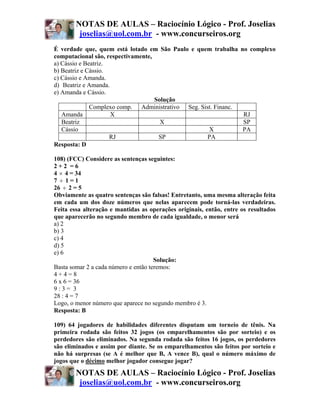 NOTAS DE AULAS – Raciocínio Lógico - Prof. Joselias
         joselias@uol.com.br - www.concurseiros.org
É verdade que, quem está lotado em São Paulo e quem trabalha         no complexo
computacional são, respectivamente,
a) Cássio e Beatriz.
b) Beatriz e Cássio.
c) Cássio e Amanda.
d)) Beatriz e Amanda.
e) Amanda e Cássio.
                                    Solução
              Complexo comp. Administrativo Seg. Sist. Financ.
   Amanda             X                                              RJ
   Beatriz                            X                              SP
   Cássio                                           X                PA
                     RJ              SP             PA
Resposta: D

108) (FCC) Considere as sentenças seguintes:
2+2 =6
4 × 4 = 34
7 ÷ 1=1
26 ÷ 2 = 5
Obviamente as quatro sentenças são falsas! Entretanto, uma mesma alteração feita
em cada um dos doze números que nelas aparecem pode torná-las verdadeiras.
Feita essa alteração e mantidas as operações originais, então, entre os resultados
que aparecerão no segundo membro de cada igualdade, o menor será
a) 2
b) 3
c) 4
d) 5
e) 6
                                      Solução:
Basta somar 2 a cada número e então teremos:
4+4=8
6 x 6 = 36
9:3= 3
28 : 4 = 7
Logo, o menor número que aparece no segundo membro é 3.
Resposta: B

109) 64 jogadores de habilidades diferentes disputam um torneio de tênis. Na
primeira rodada são feitos 32 jogos (os emparelhamentos são por sorteio) e os
perdedores são eliminados. Na segunda rodada são feitos 16 jogos, os perdedores
são eliminados e assim por diante. Se os emparelhamentos são feitos por sorteio e
não há surpresas (se A é melhor que B, A vence B), qual o número máximo de
jogos que o décimo melhor jogador consegue jogar?
        NOTAS DE AULAS – Raciocínio Lógico - Prof. Joselias
         joselias@uol.com.br - www.concurseiros.org
 