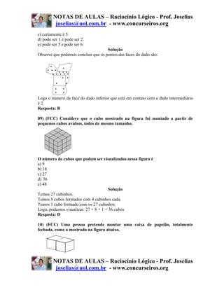 NOTAS DE AULAS – Raciocínio Lógico - Prof. Joselias
          joselias@uol.com.br - www.concurseiros.org
c) certamente é 5.
d) pode ser 1 e pode ser 2.
e) pode ser 5 e pode ser 6.
                                     Solução
Observe que podemos concluir que os pontos das faces do dado são:




Logo o número da face do dado inferior que está em contato com o dado intermediário
é 2.
Resposta: B

09) (FCC) Considere que o cubo mostrado na figura foi montado a partir de
pequenos cubos avulsos, todos de mesmo tamanho.




O número de cubos que podem ser visualizados nessa figura é
a) 9
b) 18
c) 27
d))36
e) 48
                                       Solução
Temos 27 cubinhos.
Temos 8 cubos formados com 4 cubinhos cada.
Temos 1 cubo formado com os 27 cubinhos.
Logo, podemos visualizar: 27 + 8 + 1 = 36 cubos
Resposta: D

10) (FCC) Uma pessoa pretende montar uma caixa de papelão, totalmente
fechada, como a mostrada na figura abaixo.




         NOTAS DE AULAS – Raciocínio Lógico - Prof. Joselias
          joselias@uol.com.br - www.concurseiros.org
 