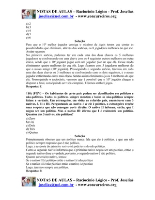 NOTAS DE AULAS – Raciocínio Lógico - Prof. Joselias
         joselias@uol.com.br - www.concurseiros.org
a) 2
b) 3
c) 4
d) 5
e) 6
                                         Solução
Para que o 10º melhor jogador consiga o máximo de jogos temos que contar as
possibilidades que eliminam, através dos sorteios, os 8 jogadores melhores do que ele.
Assim vejamos
No primeiro sorteio, podemos ter em cada uma das duas chaves os 5 melhores
jogadores se confrontando em uma chave com os 4 seguintes outros melhores em outra
chave, sendo que o 10º jogador jogue com um jogador pior do que ele. Desse modo
eliminamos quatro melhores do que ele. Logo ficamos com 5 jogadores melhores do
que o nosso amigo (10º jogador). Prosseguindo o segundo sorteio, teremos em cada
uma das duas chaves os 3 melhores se confrontando com os dois seguintes, e o nosso
jogador enfrentando outro mais fraco. Sendo assim eliminamos ja os 6 melhores do que
ele. Prosseguindo o raciocínio, veremos que é possível que o 10º jogador chegue a
disputar a final, conseguindo ser vice-campeão. Teremos então 6 jogos.
Resposta: E

110) (FGV) – Os habitantes de certo país podem ser classificados em políticos e
não-políticos. Todos os políticos sempre mentem e todos os não-políticos sempre
falam a verdade. Um estrangeiro, em visita ao referido país, encontra-se com 3
nativos, I, II e III. Perguntando ao nativo I se ele é político, o estrangeiro recebe
uma resposta que não consegue ouvir direito. O nativo II informa, então, que I
negou ser um político. Mas o nativo III afirma que I é realmente um político.
Quantos dos 3 nativos, são políticos?
a) Zero
b) Um
c) Dois
d) Três
e) Quatro
                                          Solução
Primeiramente observe que um político nunca fala que ele é político, e que um não
político sempre responde que é não político.
Logo, a resposta do primeiro nativo só pode ter sido não político.
Como o segundo nativo informou que o primeiro nativo negou ser um político, então o
segundo nativo disse a verdade, portanto, o segundo nativo é não político.
Quanto ao terceiro nativo, temos:
Se o nativo III é político então o nativo I é não político
Se o nativo III é não político então o nativo I é político
Logo, teremos sempre um político.
Resposta: B


        NOTAS DE AULAS – Raciocínio Lógico - Prof. Joselias
         joselias@uol.com.br - www.concurseiros.org
 