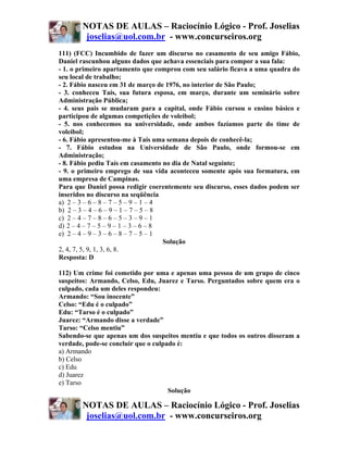 NOTAS DE AULAS – Raciocínio Lógico - Prof. Joselias
        joselias@uol.com.br - www.concurseiros.org
111) (FCC) Incumbido de fazer um discurso no casamento de seu amigo Fábio,
Daniel rascunhou alguns dados que achava essenciais para compor a sua fala:
- 1. o primeiro apartamento que comprou com seu salário ficava a uma quadra do
seu local de trabalho;
- 2. Fábio nasceu em 31 de março de 1976, no interior de São Paulo;
- 3. conheceu Taís, sua futura esposa, em março, durante um seminário sobre
Administração Pública;
- 4. seus pais se mudaram para a capital, onde Fábio cursou o ensino básico e
participou de algumas competições de voleibol;
- 5. nos conhecemos na universidade, onde ambos fazíamos parte do time de
voleibol;
- 6. Fábio apresentou-me à Taís uma semana depois de conhecê-la;
- 7. Fábio estudou na Universidade de São Paulo, onde formou-se em
Administração;
- 8. Fábio pediu Taís em casamento no dia de Natal seguinte;
- 9. o primeiro emprego de sua vida aconteceu somente após sua formatura, em
uma empresa de Campinas.
Para que Daniel possa redigir coerentemente seu discurso, esses dados podem ser
inseridos no discurso na seqüência
a) 2 – 3 – 6 – 8 – 7 – 5 – 9 – 1 – 4
b) 2 – 3 – 4 – 6 – 9 – 1 – 7 – 5 – 8
c) 2 – 4 – 7 – 8 – 6 – 5 – 3 – 9 – 1
d))2 – 4 – 7 – 5 – 9 – 1 – 3 – 6 – 8
e) 2 – 4 – 9 – 3 – 6 – 8 – 7 – 5 – 1
                                     Solução
2, 4, 7, 5, 9, 1, 3, 6, 8.
Resposta: D

112) Um crime foi cometido por uma e apenas uma pessoa de um grupo de cinco
suspeitos: Armando, Celso, Edu, Juarez e Tarso. Perguntados sobre quem era o
culpado, cada um deles respondeu:
Armando: “Sou inocente”
Celso: “Edu é o culpado”
Edu: “Tarso é o culpado”
Juarez: “Armando disse a verdade”
Tarso: “Celso mentiu”
Sabendo-se que apenas um dos suspeitos mentiu e que todos os outros disseram a
verdade, pode-se concluir que o culpado é:
a) Armando
b) Celso
c) Edu
d) Juarez
e) Tarso
                                     Solução

       NOTAS DE AULAS – Raciocínio Lógico - Prof. Joselias
        joselias@uol.com.br - www.concurseiros.org
 