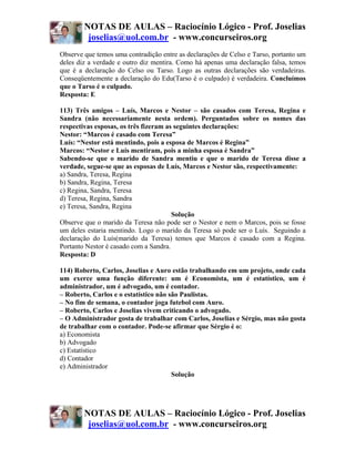 NOTAS DE AULAS – Raciocínio Lógico - Prof. Joselias
         joselias@uol.com.br - www.concurseiros.org
Observe que temos uma contradição entre as declarações de Celso e Tarso, portanto um
deles diz a verdade e outro diz mentira. Como há apenas uma declaração falsa, temos
que é a declaração do Celso ou Tarso. Logo as outras declarações são verdadeiras.
Conseqüentemente a declaração do Edu(Tarso é o culpado) é verdadeira. Concluímos
que o Tarso é o culpado.
Resposta: E

113) Três amigos – Luís, Marcos e Nestor – são casados com Teresa, Regina e
Sandra (não necessariamente nesta ordem). Perguntados sobre os nomes das
respectivas esposas, os três fizeram as seguintes declarações:
Nestor: “Marcos é casado com Teresa”
Luís: “Nestor está mentindo, pois a esposa de Marcos é Regina”
Marcos: “Nestor e Luís mentiram, pois a minha esposa é Sandra”
Sabendo-se que o marido de Sandra mentiu e que o marido de Teresa disse a
verdade, segue-se que as esposas de Luís, Marcos e Nestor são, respectivamente:
a) Sandra, Teresa, Regina
b) Sandra, Regina, Teresa
c) Regina, Sandra, Teresa
d) Teresa, Regina, Sandra
e) Teresa, Sandra, Regina
                                       Solução
Observe que o marido da Teresa não pode ser o Nestor e nem o Marcos, pois se fosse
um deles estaria mentindo. Logo o marido da Teresa só pode ser o Luís. Seguindo a
declaração do Luís(marido da Teresa) temos que Marcos é casado com a Regina.
Portanto Nestor é casado com a Sandra.
Resposta: D

114) Roberto, Carlos, Joselias e Auro estão trabalhando em um projeto, onde cada
um exerce uma função diferente: um é Economista, um é estatístico, um é
administrador, um é advogado, um é contador.
– Roberto, Carlos e o estatístico não são Paulistas.
– No fim de semana, o contador joga futebol com Auro.
– Roberto, Carlos e Joselias vivem criticando o advogado.
– O Administrador gosta de trabalhar com Carlos, Joselias e Sérgio, mas não gosta
de trabalhar com o contador. Pode-se afirmar que Sérgio é o:
a) Economista
b) Advogado
c) Estatístico
d) Contador
e) Administrador
                                       Solução




        NOTAS DE AULAS – Raciocínio Lógico - Prof. Joselias
         joselias@uol.com.br - www.concurseiros.org
 