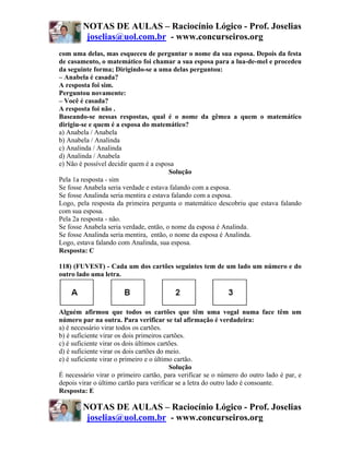 NOTAS DE AULAS – Raciocínio Lógico - Prof. Joselias
         joselias@uol.com.br - www.concurseiros.org
com uma delas, mas esqueceu de perguntar o nome da sua esposa. Depois da festa
de casamento, o matemático foi chamar a sua esposa para a lua-de-mel e procedeu
da seguinte forma; Dirigindo-se a uma delas perguntou:
– Anabela é casada?
A resposta foi sim.
Perguntou novamente:
– Você é casada?
A resposta foi não .
Baseando-se nessas respostas, qual é o nome da gêmea a quem o matemático
dirigiu-se e quem é a esposa do matemático?
a) Anabela / Anabela
b) Anabela / Analinda
c) Analinda / Analinda
d) Analinda / Anabela
e) Não é possível decidir quem é a esposa
                                        Solução
Pela 1a resposta - sim
Se fosse Anabela seria verdade e estava falando com a esposa.
Se fosse Analinda seria mentira e estava falando com a esposa.
Logo, pela resposta da primeira pergunta o matemático descobriu que estava falando
com sua esposa.
Pela 2a resposta - não.
Se fosse Anabela seria verdade, então, o nome da esposa é Analinda.
Se fosse Analinda seria mentira, então, o nome da esposa é Analinda.
Logo, estava falando com Analinda, sua esposa.
Resposta: C

118) (FUVEST) - Cada um dos cartões seguintes tem de um lado um número e do
outro lado uma letra.




Alguém afirmou que todos os cartões que têm uma vogal numa face têm um
número par na outra. Para verificar se tal afirmação é verdadeira:
a) é necessário virar todos os cartões.
b) é suficiente virar os dois primeiros cartões.
c) é suficiente virar os dois últimos cartões.
d) é suficiente virar os dois cartões do meio.
e) é suficiente virar o primeiro e o último cartão.
                                          Solução
É necessário virar o primeiro cartão, para verificar se o número do outro lado é par, e
depois virar o último cartão para verificar se a letra do outro lado é consoante.
Resposta: E

        NOTAS DE AULAS – Raciocínio Lógico - Prof. Joselias
         joselias@uol.com.br - www.concurseiros.org
 