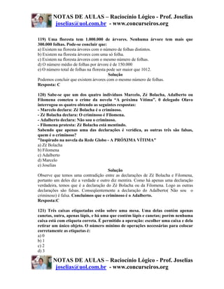 NOTAS DE AULAS – Raciocínio Lógico - Prof. Joselias
         joselias@uol.com.br - www.concurseiros.org

119) Uma floresta tem 1.000.000 de árvores. Nenhuma árvore tem mais que
300.000 folhas. Pode-se concluir que:
a) Existem na floresta árvores com o número de folhas distintos.
b) Existem na floresta árvores com uma só folha.
c) Existem na floresta árvores com o mesmo número de folhas.
d) O número médio de folhas por árvore é de 150.000
e) O número total de folhas na floresta pode ser maior que 1012.
                                         Solução
Podemos concluir que existem árvores com o mesmo número de folhas.
Resposta: C

120) Sabe-se que um dos quatro indivíduos Marcelo, Zé Bolacha, Adalberto ou
Filomena cometeu o crime da novela “A próxima Vítima”. 0 delegado Olavo
interrogou os quatro obtendo as seguintes respostas:
- Marcelo declara: Zé Bolacha é o criminoso.
- Zé Bolacha declara: O criminoso é Filomena.
- Adalberto declara: Não sou o criminoso.
- Filomena protesta: Zé Bolacha está mentindo.
Sabendo que apenas uma das declarações é verídica, as outras três são falsas,
quem é o criminoso?
"Inspirado na novela da Rede Globo - A PRÓXIMA VÍTIMA"
a) Zé Bolacha
b) Filomena
c) Adalberto
d) Marcelo
e) Joselias
                                      Solução
Observe que temos uma contradição entre as declarações de Zé Bolacha e Filomena,
portanto um deles diz a verdade e outro diz mentira. Como há apenas uma declaração
verdadeira, temos que é a declaração do Zé Bolacha ou da Filomena. Logo as outras
declarações são falsas. Conseqüentemente a declaração do Adalberto( Não sou o
criminoso) é falsa. Concluímos que o criminoso é o Adalberto.
Resposta:C

121) Três caixas etiquetadas estão sobre uma mesa. Uma delas contém apenas
canetas, outra, apenas lápis, e há uma que contém lápis e canetas; porém nenhuma
caixa está com etiqueta correta. É permitido a operação: escolher uma caixa e dela
retirar um único objeto. O número mínimo de operações necessárias para colocar
corretamente as etiquetas é:
a) 0
b) 1
c) 2
d) 3

        NOTAS DE AULAS – Raciocínio Lógico - Prof. Joselias
         joselias@uol.com.br - www.concurseiros.org
 