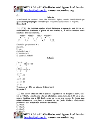 NOTAS DE AULAS – Raciocínio Lógico - Prof. Joselias
         joselias@uol.com.br - www.concurseiros.org
e) 4
                                     Solução
Se retirarmos um objeto da caixa com a etiqueta “lápis e canetas” observaremos que
apenas uma operação já é suficiente para colocarmos corretamente as etiquetas.
Resposta:B

122) (FCC) No esquema seguinte têm-se indicadas as operações que devem ser
sucessivamente efetuadas, a partir de um número X, a fim de obter-se como
resultado final o número 12.




É verdade que o número X é
a) primo.
b) par.
c) divisível por 3.
d) múltiplo de 7.
e)) quadrado perfeito.
                                     Solução

⎛ x + 19      ⎞
⎜        − 12 ⎟ × 3 = 12
⎝ 4           ⎠
⎛ x + 19      ⎞
⎜        − 12 ⎟ = 4
⎝ 4           ⎠
x + 19
        = 16
   4
x + 19 = 64
x = 64 − 19
x = 45
Temos que x = 45 é um número divisível por 3
Resposta: C

123) Dois carros estão em rota de colisão, viajando um em direção ao outro, cada
um a 60 km/h. Inicialmente estavam afastados a uma distância de 60 km e uma
mosca frenética voa a 120 km/h entre os carros sem parar, de forma que,
encostando em um carro, inverta o sentido do vôo. Qual a distância efetivamente
percorrida pela mosca até o momento da colisão?
a) 30km/h
b) 40km/h
c) 50km/h
d) 60km/h
        NOTAS DE AULAS – Raciocínio Lógico - Prof. Joselias
         joselias@uol.com.br - www.concurseiros.org
 