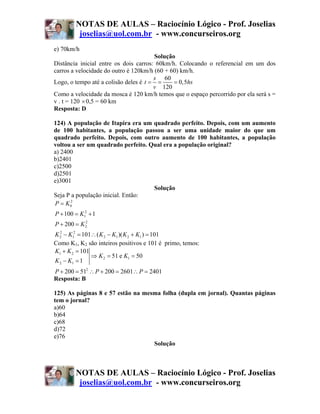 NOTAS DE AULAS – Raciocínio Lógico - Prof. Joselias
         joselias@uol.com.br - www.concurseiros.org
e) 70km/h
                                       Solução
Distância inicial entre os dois carros: 60km/h. Colocando o referencial em um dos
carros a velocidade do outro é 120km/h (60 + 60) km/h.
                                       s 60
Logo, o tempo até a colisão deles é t = =     = 0,5hs
                                       v 120
Como a velocidade da mosca é 120 km/h temos que o espaço percorrido por ela será s =
v . t = 120 × 0,5 = 60 km
Resposta: D

124) A população de Itapira era um quadrado perfeito. Depois, com um aumento
de 100 habitantes, a população passou a ser uma unidade maior do que um
quadrado perfeito. Depois, com outro aumento de 100 habitantes, a população
voltou a ser um quadrado perfeito. Qual era a população original?
a) 2400
b)2401
c)2500
d)2501
e)3001
                                    Solução
Seja P a população inicial. Então:
P = K 02
P + 100 = K12 + 1
P + 200 = K 2
            2


K 2 − K12 = 101∴ ( K 2 − K1 )( K 2 + K1 ) = 101
  2


Como K1, K2 são inteiros positivos e 101 é primo, temos:
K1 + K 2 = 101
               ⇒ K 2 = 51 e K1 = 50
K 2 − K1 = 1
P + 200 = 512 ∴ P + 200 = 2601∴ P = 2401
Resposta: B

125) As páginas 8 e 57 estão na mesma folha (dupla em jornal). Quantas páginas
tem o jornal?
a)60
b)64
c)68
d)72
e)76
                                   Solução



        NOTAS DE AULAS – Raciocínio Lógico - Prof. Joselias
         joselias@uol.com.br - www.concurseiros.org
 