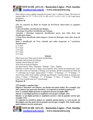 NOTAS DE AULAS – Raciocínio Lógico - Prof. Joselias
         joselias@uol.com.br - www.concurseiros.org
Basta observar que a página esquerda do jornal é par e a direita é ímpar. Daí temos na
mesma folha: 8 e 57; 7 e 58; 6 e 59; 5 e 60; 4 e 61; 3 e 62; 2 e 63; 1 e 64. Logo temos
64 páginas.
Resposta: B

126) No concurso de Bolsa de Estudo do Pré-Fiscal, observamos as seguintes
posições:
• Alice foi melhor classificada que Regina;
• Henrique foi melhor classificado que Solange;
• Joselias e Henrique ocuparam classificações pares, mas Alice ficou com
classificação ímpar;
• Tânia ficou classificada tantos lugares a frente de Henrique como Alice atrás de
Solange.
Qual a classificação de Vera, sabendo que todos ocuparam as 7 primeiras
classificações?
a) 2º lugar
b) 3º lugar
c) 4º lugar
d) 5º lugar
e) 6º lugar
                                        Solução
Observamos que Tânia está na frente de Henrique.
Henrique está na frente de Solange.
Solange está na frente de Alice.
Alice está na frente de Regina.
Até agora temos: Tânia - Henrique – Solange – Alice – Regina.
Henrique só pode estar no 2º lugar, caso contrário Alice estaria em posição par. Logo,
Alice deve estar na 5ª posição e Solange na 4ª posição, devido às posições de Tânia em
1º e Henrique em 2º lugar. Agora temos: 1º Tânia – 2º Henrique – 3º - 4º Solange – 5º
Alice.Como Alice ficou melhor colocada que Ricardo e Joselias ficou na posição par,
temos: 1º Tânia – 2º Henrique – 3º - 4º Solange – 5º Alice – 6º Joselias – 7º Ricardo.
Logo Vera só pode estar na 3ª classificação.
Resposta: B

127) Imagine o seguinte jogo:
Objetivo: Descobrir um número, em função das pistas dadas. Por exemplo, seja
345 o número que queremos descobrir. As respostas às tentativas podem ser:
Frio: se nenhum dígito pertence à seqüência correta (exemplo: 890).
Morno: se um dígito pertence à seqüência correta (por exemplo: 231).
Quente: se um dígito pertence à seqüência correta e está na posição correta (por
exemplo: 314).
As respostas às tentativas podem ser também quente-morno, se você acertar em
dois dígitos, um dos quais está na posição correta (por exemplo: 314). Sendo assim,
qual o número secreto, sendo que:

        NOTAS DE AULAS – Raciocínio Lógico - Prof. Joselias
         joselias@uol.com.br - www.concurseiros.org
 