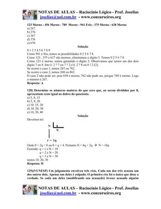 NOTAS DE AULAS – Raciocínio Lógico - Prof. Joselias
         joselias@uol.com.br - www.concurseiros.org
123 Morno - 456 Morno - 789 Morno - 941 Frio - 375 Morno - 638 Morno
a) 267
b) 276
c) 367
d) 376
e) 670
                                            Solução
0123456789
Como 941 é frio, temos as possibilidades 0 2 5 6 7 8.
Como 123 , 375 e 637 são mornos, eliminamos o dígito 3. Temos 0 2 5 6 7 8.
Como 123 é morno, temos garantido o dígito 2. Observamos que temos um dos dois
dígito 7 ou 8. Isto é: 2 ? 7 ou 7 ? 2 (1). 2 ? 8 ou 8 ? 2 (2).
Se ocorre o caso 1, temos 267 ou 762.
Se ocorre o caso 2, temos 268 ou 862.
O caso 2 não pode ser, pois 638 é morno, 762 não pode ser, porque 789 é morno. Logo
o número é 267.
Resposta: A

128) Determine os números maiores do que zero que, ao serem divididos por 8,
apresentam resto igual ao dobro do quociente.
a) 5, 8, 15
b) 5, 8, 20
c) 10, 15, 20
d) 10, 20, 30
e) 10, 20, 40
                                    Solução
Devemos ter:




Onde 0 < 2q < 8 ou 0 < q < 4. Portanto N = 8q + 2q   N = 10q
Fazendo: q = 1 e N = 10
         q = 2 e N = 20
         q = 3 e N = 30
temos 10, 20, 30
Resposta: D

129)(VUNESP) Um julgamento envolveu três réus. Cada um dos três acusou um
dos outros dois. Apenas um deles é culpado. O primeiro réu foi o único que disse a
verdade. Se cada um deles (modificando sua acusação) tivesse acusado alguém


        NOTAS DE AULAS – Raciocínio Lógico - Prof. Joselias
         joselias@uol.com.br - www.concurseiros.org
 
