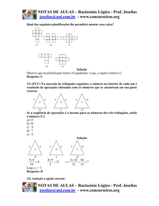 NOTAS DE AULAS – Raciocínio Lógico - Prof. Joselias
         joselias@uol.com.br - www.concurseiros.org
Qual das seguintes planificações lhe permitirá montar essa caixa?




                                      Solução
Observe que na planificação temos 10 quadrados. Logo, a opção correta é C.
Resposta: C

11) (FCC) Na sucessão de triângulos seguintes, o número no interior de cada um é
resultado de operações efetuadas com os números que se encontram em sua parte
externa.




Se a seqüência de operações é a mesma para os números dos três triângulos, então
o número X é
a) 13
b) 10
c) 9
d)) 7
e) 6
                                    Solução




 5×8            4×9                  6 ×14 84
      =4            = 12        x=        =    =7
  10             3                    12    12
Logo, x = 7.
Resposta: D

12) Assinale a opção correta:

        NOTAS DE AULAS – Raciocínio Lógico - Prof. Joselias
         joselias@uol.com.br - www.concurseiros.org
 