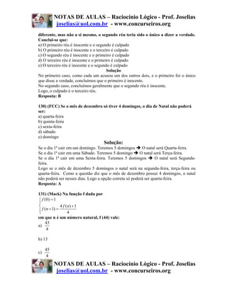 NOTAS DE AULAS – Raciocínio Lógico - Prof. Joselias
           joselias@uol.com.br - www.concurseiros.org
diferente, mas não a si mesmo, o segundo réu teria sido o único a dizer a verdade.
Conclui-se que:
a) O primeiro réu é inocente e o segundo é culpado
b) O primeiro réu é inocente e o terceiro é culpado
c) O segundo réu é inocente e o primeiro é culpado
d) O terceiro réu é inocente e o primeiro é culpado
e) O terceiro réu é inocente e o segundo é culpado
                                       Solução
No primeiro caso, como cada um acusou um dos outros dois, e o primeiro foi o único
que disse a verdade, concluímos que o primeiro é inocente.
No segundo caso, concluímos geralmente que o segundo réu é inocente.
Logo, o culpado é o terceiro réu.
Resposta: B

130) (FCC) Se o mês de dezembro só tiver 4 domingos, o dia de Natal não poderá
ser:
a) quarta-feira
b) quinta-feira
c) sexta-feira
d) sábado
e) domingo
                                   Solução:
Se o dia 1ª cair em um domingo. Teremos 5 domingos       O natal será Quarta-feira.
Se o dia 1ª cair em uma Sábado. Teremos 5 domingo       O natal será Terça-feira.
Se o dia 1ª cair em uma Sexta-feira. Teremos 5 domingos          O natal será Segunda-
feira.
Logo se o mês de dezembro 5 domingos o natal será na segunda-feira, terça-feira ou
quarta-feira. Como a questão diz que o mês de dezembro possui 4 domingos, o natal
não poderá ser nesses dias. Logo a opção correta só poderá ser quarta-feira.
Resposta: A

131) (Mack) Na função f dada por
⎧ f (0) = 1
⎪
⎨             4 f ( n) + 1
⎪ f (n + 1) =
⎩                   4
em que n é um número natural, f (44) vale:
    43
a)
     4

b) 13

     45
c)
     4
          NOTAS DE AULAS – Raciocínio Lógico - Prof. Joselias
           joselias@uol.com.br - www.concurseiros.org
 