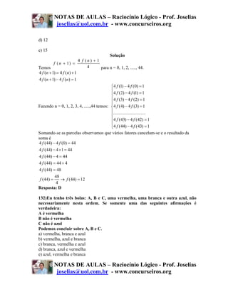NOTAS DE AULAS – Raciocínio Lógico - Prof. Joselias
           joselias@uol.com.br - www.concurseiros.org

d) 12

e) 15
                                           Solução
                          4 f (n) + 1
          f ( n + 1) =
Temos                          4      para n = 0, 1, 2, ....., 44.
4 f (n + 1) = 4 f (n) + 1
4 f (n + 1) − 4 f (n) = 1
                                           ⎧ 4 f (1) − 4 f (0) = 1
                                           ⎪ 4 f (2) − 4 f (1) = 1
                                           ⎪
                                           ⎪ 4 f (3) − 4 f (2) = 1
                                           ⎪
Fazendo n = 0, 1, 2, 3, 4, .....,44 temos: ⎨ 4 f (4) − 4 f (3) = 1
                                           ⎪.............................
                                           ⎪
                                           ⎪ 4 f (43) − 4 f (42) = 1
                                           ⎪ 4 f (44) − 4 f (43) = 1
                                           ⎩
Somando-se as parcelas observamos que vários fatores cancelam-se e o resultado da
soma é
4 f (44) − 4 f (0) = 44
4 f (44) − 4 ×1 = 44
4 f (44) − 4 = 44
4 f (44) = 44 + 4
4 f (44) = 48
          48
 f (44) =     → f (44) = 12
           4
Resposta: D

132)Eu tenho três bolas: A, B e C, uma vermelha, uma branca e outra azul, não
necessariamente nesta ordem. Se somente uma das seguintes afirmações é
verdadeira:
A é vermelha
B não é vermelha
C não é azul
Podemos concluir sobre A, B e C.
a) vermelha, branca e azul
b) vermelha, azul e branca
c) branca, vermelha e azul
d) branca, azul e vermelha
e) azul, vermelha e branca

          NOTAS DE AULAS – Raciocínio Lógico - Prof. Joselias
           joselias@uol.com.br - www.concurseiros.org
 