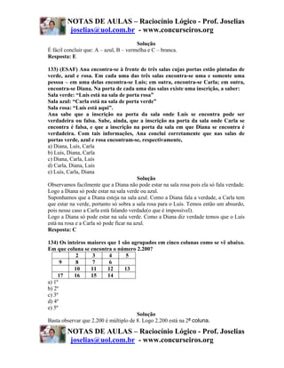 NOTAS DE AULAS – Raciocínio Lógico - Prof. Joselias
         joselias@uol.com.br - www.concurseiros.org
                                        Solução
É fácil concluir que: A – azul, B – vermelha e C – branca.
Resposta: E

133) (ESAF) Ana encontra-se à frente de três salas cujas portas estão pintadas de
verde, azul e rosa. Em cada uma das três salas encontra-se uma e somente uma
pessoa – em uma delas encontra-se Luís; em outra, encontra-se Carla; em outra,
encontra-se Diana. Na porta de cada uma das salas existe uma inscrição, a saber:
Sala verde: “Luís está na sala de porta rosa”
Sala azul: “Carla está na sala de porta verde”
Sala rosa: “Luís está aqui”.
Ana sabe que a inscrição na porta da sala onde Luís se encontra pode ser
verdadeira ou falsa. Sabe, ainda, que a inscrição na porta da sala onde Carla se
encontra é falsa, e que a inscrição na porta da sala em que Diana se encontra é
verdadeira. Com tais informações, Ana conclui corretamente que nas salas de
portas verde, azul e rosa encontram-se, respectivamente,
a) Diana, Luís, Carla
b) Luís, Diana, Carla
c) Diana, Carla, Luís
d) Carla, Diana, Luís
e) Luís, Carla, Diana
                                          Solução
Observamos facilmente que a Diana não pode estar na sala rosa pois ela só fala verdade.
Logo a Diana só pode estar na sala verde ou azul.
Suponhamos que a Diana esteja na sala azul. Como a Diana fala a verdade, a Carla tem
que estar na verde, portanto só sobra a sala rosa para o Luís. Temos então um absurdo,
pois nesse caso a Carla está falando verdade(o que é impossível).
Logo a Diana só pode estar na sala verde. Como a Diana diz verdade temos que o Luís
está na rosa e a Carla só pode ficar na azul.
Resposta: C

134) Os inteiros maiores que 1 são agrupados em cinco colunas como se vê abaixo.
Em que coluna se encontra o número 2.200?
            2       3      4      5
      9     8       7      6
           10      11     12     13
     17    16      15     14
a) 1º
b) 2º
c) 3º
d) 4º
e) 5º
                                       Solução
Basta observar que 2.200 é múltiplo de 8. Logo 2.200 está na 2ª coluna.

        NOTAS DE AULAS – Raciocínio Lógico - Prof. Joselias
         joselias@uol.com.br - www.concurseiros.org
 