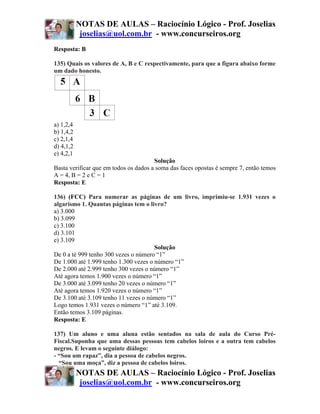 NOTAS DE AULAS – Raciocínio Lógico - Prof. Joselias
            joselias@uol.com.br - www.concurseiros.org
Resposta: B

135) Quais os valores de A, B e C respectivamente, para que a figura abaixo forme
um dado honesto.




a) 1,2,4
b) 1,4,2
c) 2,1,4
d) 4,1,2
e) 4,2,1
                                       Solução
Basta verificar que em todos os dados a soma das faces opostas é sempre 7, então temos
A = 4, B = 2 e C = 1
Resposta: E

136) (FCC) Para numerar as páginas de um livro, imprimiu-se 1.931 vezes o
algarismo 1. Quantas páginas tem o livro?
a) 3.000
b) 3.099
c) 3.100
d) 3.101
e) 3.109
                                       Solução
De 0 a té 999 tenho 300 vezes o número “1”
De 1.000 até 1.999 tenho 1.300 vezes o número “1”
De 2.000 até 2.999 tenho 300 vezes o número “1”
Até agora temos 1.900 vezes o número “1”
De 3.000 até 3.099 tenho 20 vezes o número “1”
Até agora temos 1.920 vezes o número “1”
De 3.100 até 3.109 tenho 11 vezes o número “1”
Logo temos 1.931 vezes o número “1” até 3.109.
Então temos 3.109 páginas.
Resposta: E

137) Um aluno e uma aluna estão sentados na sala de aula do Curso Pré-
Fiscal.Suponha que uma dessas pessoas tem cabelos loiros e a outra tem cabelos
negros. E levam o seguinte diálogo:
- “Sou um rapaz”, dia a pessoa de cabelos negros.
_ “Sou uma moça”, diz a pessoa de cabelos loiros.
           NOTAS DE AULAS – Raciocínio Lógico - Prof. Joselias
            joselias@uol.com.br - www.concurseiros.org
 