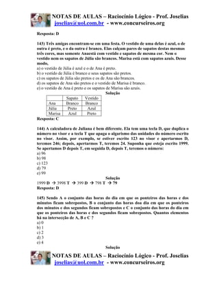 NOTAS DE AULAS – Raciocínio Lógico - Prof. Joselias
         joselias@uol.com.br - www.concurseiros.org
Resposta: D

143) Três amigas encontram-se em uma festa. O vestido de uma delas é azul, o de
outra é preto, e o da outra é branco. Elas calçam pares de sapatos destas mesmas
três cores, mas somente Anaestá com vestido e sapatos de mesma cor. Nem o
vestido nem os sapatos de Júlia são brancos. Marisa está com sapatos azuis. Desse
modo,
a) o vestido de Júlia é azul e o de Ana é preto.
b) o vestido de Júlia é branco e seus sapatos são pretos.
c) os sapatos de Júlia são pretos e os de Ana são brancos.
d) os sapatos de Ana são pretos e o vestido de Marisa é branco.
e) o vestido de Ana é preto e os sapatos de Marisa são azuis.
                                          Solução
                  Sapato      Vestido
       Ana        Branco      Branco
       Júlia       Preto       Azul
       Marisa      Azul        Preto
Resposta: C

144) A calculadora de Juliana é bem diferente. Ela tem uma tecla D, que duplica o
número no visor e a tecla T que apaga o algarismo das unidades do número escrito
no visor. Assim, por exemplo, se estiver escrito 123 no visor e apertarmos D,
teremos 246; depois, apertarmos T, teremos 24. Suponha que esteja escrito 1999.
Se apertamos D depois T, em seguida D, depois T, teremos o número:
a) 96
b) 98
c) 123
d) 79
e) 99
                                     Solução
1999 D     3998 T     399 D    798 T     79
Resposta: D

145) Sendo A o conjunto das horas do dia em que os ponteiros das horas e dos
minutos ficam sobrepostos, B o conjunto das horas doa dia em que os ponteiros
dos minutos e dos segundos ficam sobrepostos e C o conjunto das horas do dia em
que os ponteiros das horas e dos segundos ficam sobrepostos. Quantos elementos
há na intersecção de A, B e C ?
a) 0
b) 1
c) 2
d) 3
e) 4
                                    Solução

        NOTAS DE AULAS – Raciocínio Lógico - Prof. Joselias
         joselias@uol.com.br - www.concurseiros.org
 
