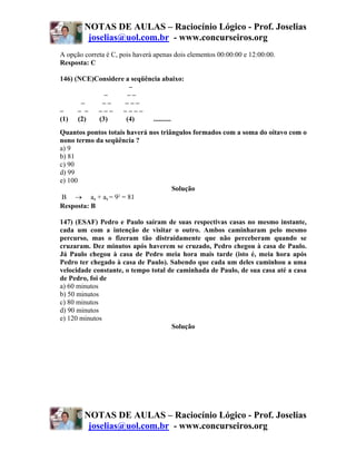 NOTAS DE AULAS – Raciocínio Lógico - Prof. Joselias
         joselias@uol.com.br - www.concurseiros.org
A opção correta é C, pois haverá apenas dois elementos 00:00:00 e 12:00:00.
Resposta: C

146) (NCE)Considere a seqüência abaixo:
                     –
             –      ––
       –    ––      –––
–     – –  –––     ––––
(1) (2)    (3)      (4)      ..........
Quantos pontos totais haverá nos triângulos formados com a soma do oitavo com o
nono termo da seqüência ?
a) 9
b) 81
c) 90
d) 99
e) 100
                                     Solução
 B → a8 + a9 = 9 = 81
                  2

Resposta: B

147) (ESAF) Pedro e Paulo saíram de suas respectivas casas no mesmo instante,
cada um com a intenção de visitar o outro. Ambos caminharam pelo mesmo
percurso, mas o fizeram tão distraidamente que não perceberam quando se
cruzaram. Dez minutos após haverem se cruzado, Pedro chegou à casa de Paulo.
Já Paulo chegou à casa de Pedro meia hora mais tarde (isto é, meia hora após
Pedro ter chegado à casa de Paulo). Sabendo que cada um deles caminhou a uma
velocidade constante, o tempo total de caminhada de Paulo, de sua casa até a casa
de Pedro, foi de
a) 60 minutos
b) 50 minutos
c) 80 minutos
d) 90 minutos
e) 120 minutos
                                     Solução




        NOTAS DE AULAS – Raciocínio Lógico - Prof. Joselias
         joselias@uol.com.br - www.concurseiros.org
 