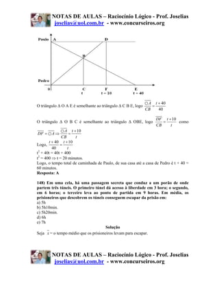 NOTAS DE AULAS – Raciocínio Lógico - Prof. Joselias
         joselias@uol.com.br - www.concurseiros.org




                                                              ○ A t + 40
O triângulo Δ Ο A E é semelhante ao triângulo Δ C B E, logo      =
                                                              CB    40

                                                                   DF t + 10
O triângulo Δ Ο B C é semelhante ao triângulo Δ ΟBE, logo             =      como
                                                                   CB    t
               ○ A t + 10
DF = ○ A ⇒         =
               CB     t
       t + 40 t + 10
Logo,         =
         40       t
t2 + 40t = 40t + 400
t2 = 400 ⇒ t = 20 minutos.
Logo, o tempo total de caminhada de Paulo, de sua casa até a casa de Pedro é t + 40 =
60 minutos.
Resposta: A

148) Em uma cela, há uma passagem secreta que conduz a um porão de onde
partem três túneis. O primeiro túnel dá acesso à liberdade em 3 hora; o segundo,
em 6 horas; o terceiro leva ao ponto de partida em 9 horas. Em média, os
prisioneiros que descobrem os túneis conseguem escapar da prisão em:
a) 5h
b) 5h10min.
c) 5h20min.
d) 6h
e) 7h
                                      Solução
Seja x = o tempo médio que os prisioneiros levam para escapar.




        NOTAS DE AULAS – Raciocínio Lógico - Prof. Joselias
         joselias@uol.com.br - www.concurseiros.org
 