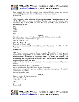 NOTAS DE AULAS – Raciocínio Lógico - Prof. Joselias
         joselias@uol.com.br - www.concurseiros.org
Pelo princípio das casas dos pombos, como existem 365 dias em um ano a opção
correta é “B”: pelo menos 2 pessoas fazem aniversário no mesmo dia.
Resposta: B

156) Contando n bolas coloridas, algumas pretas e outras vermelhas, achou-se que
49 das 50 primeiras eram vermelhas. Depois, 7 de cada 8 contadas eram
vermelhas. Se no total, 90% ou mais das bolas contadas eram vermelhas, o
máximo valor de n é:
a) 225
b) 210
c) 200
d) 180
e) 175
                                      Solução
Sabendo-se que o número de bolas vermelhas é ≥ 90% das n bolas contadas.
De acordo com as afirmativas tem-se que:
49 + 7k ≥ 0,9 (50 + 8k)
49 + 7k ≥ 45 + 7,2k
logo 0,2k ≤ 4 logo k ≤ 20
presume-se portanto que o k máximo é dado por k = 20, como n = 50 + 8K = 50 + 8 x
20 = 210.
Resposta: B

157) Numa prova de concurso, foram propostas 30 questões. A cada questão
corretamente respondida, o candidato obtém 1,5 ponto e a cada questão
incorretamente respondida o candidato perde 0,5 ponto. As questões não
respondidas são consideradas incorretas. Sobre as regras de pontuação desse
concurso, é correto afirmar que:
a) Um candidato que acertou exatamente a metade das questões obteve 50% da nota
máxima.
b) A nota máxima da prova é 100 pontos.
c) Um candidato que obteve 25 pontos acertou 18 questões.
d) A menor nota positiva que um candidato pode obter corresponde a 8 questões
corretamente respondida
e) todas opções são falsas
                                      Solução
Seja x o número de questões corretas.
1,5x - 0,5 (30-x) > 0
1,5x + 0,5x - 15 > 0
2x > 15
x>7
Resposta: D



        NOTAS DE AULAS – Raciocínio Lógico - Prof. Joselias
         joselias@uol.com.br - www.concurseiros.org
 
