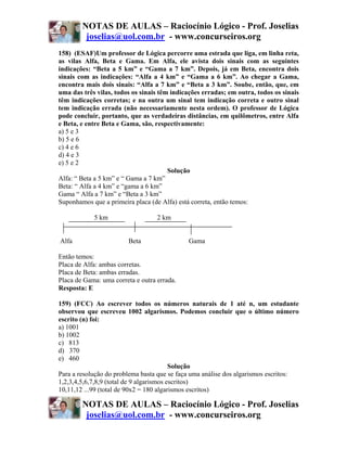 NOTAS DE AULAS – Raciocínio Lógico - Prof. Joselias
         joselias@uol.com.br - www.concurseiros.org
158) (ESAF)Um professor de Lógica percorre uma estrada que liga, em linha reta,
as vilas Alfa, Beta e Gama. Em Alfa, ele avista dois sinais com as seguintes
indicações: “Beta a 5 km” e “Gama a 7 km”. Depois, já em Beta, encontra dois
sinais com as indicações: “Alfa a 4 km” e “Gama a 6 km”. Ao chegar a Gama,
encontra mais dois sinais: “Alfa a 7 km” e “Beta a 3 km”. Soube, então, que, em
uma das três vilas, todos os sinais têm indicações erradas; em outra, todos os sinais
têm indicações corretas; e na outra um sinal tem indicação correta e outro sinal
tem indicação errada (não necessariamente nesta ordem). O professor de Lógica
pode concluir, portanto, que as verdadeiras distâncias, em quilômetros, entre Alfa
e Beta, e entre Beta e Gama, são, respectivamente:
a) 5 e 3
b) 5 e 6
c) 4 e 6
d) 4 e 3
e) 5 e 2
                                       Solução
Alfa: “ Beta a 5 km” e “ Gama a 7 km”
Beta: “ Alfa a 4 km” e “gama a 6 km”
Gama “ Alfa a 7 km” e “Beta a 3 km”
Suponhamos que a primeira placa (de Alfa) está correta, então temos:

            5 km                   2 km


Alfa                     Beta                 Gama

Então temos:
Placa de Alfa: ambas corretas.
Placa de Beta: ambas erradas.
Placa de Gama: uma correta e outra errada.
Resposta: E

159) (FCC) Ao escrever todos os números naturais de 1 até n, um estudante
observou que escreveu 1002 algarismos. Podemos concluir que o último número
escrito (n) foi:
a) 1001
b) 1002
c) 813
d) 370
e) 460
                                          Solução
Para a resolução do problema basta que se faça uma análise dos algarismos escritos:
1,2,3,4,5,6,7,8,9 (total de 9 algarismos escritos)
10,11,12 ...99 (total de 90x2 = 180 algarismos escritos)

        NOTAS DE AULAS – Raciocínio Lógico - Prof. Joselias
         joselias@uol.com.br - www.concurseiros.org
 