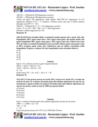 NOTAS DE AULAS – Raciocínio Lógico - Prof. Joselias
         joselias@uol.com.br - www.concurseiros.org
100,101,...,199(total de 300 algarismos escritos)
200,201,...,299(total de 300 algarismos escritos)
Temos até agora 789 algarismos, então faltam 1002-789=213 algarismos. O 213
algarismos formam 213/3 = 71 números. Teremos nesse caso que o último número
formado será 299+71 = 370.
300,301,...,370(total de 3 x 71 = 213 algarismos escritos)
Total = 9 + 9 x 20 + 300 + 300 + 213 = 1002 algarismos.
Portanto o último algarismo foi 370.
Resposta: D

160) (ESAF)Uma estranha clínica veterinária atende apenas cães e gatos. Dos cães
hospedados, 90% agem como cães e 10% agem como gatos. Do mesmo modo, dos
gatos hospedados 90% agem como gatos e 10% agem como cães. Observou-se que
20% de todos os animais hospedados nessa estranha clínica agem como gatos e que
os 80% restantes agem como cães. Sabendo-se que na clínica veterinária estão
hospedados 10 gatos, o número de cães hospedados nessa estranha clínica é:
a) 50
b) 10
c) 20
d) 40
e) 70
                                       Solução
Seja C e G o número de cães e gatos respectivamente.
90%C + 10%G = 80% (C + G)
10%C + 90% G = 20% (C + G)
G = 10
Então temos: 9C + 10 = 8 (C + 10) ⇒ C = 70
Resposta: D

161) (FCC) Uma pessoa nasceu no século XIX e morreu no século XX, vivendo um
total de 64 anos. Se o número formado pelos dois últimos algarismos do ano de seu
nascimento é igual ao dobro do número formado pelos dois últimos algarismos do
ano de sua morte, então no ano de 1900 essa pessoa tinha?
a) 24 anos
b) 26 anos
c) 28 anos
d) 30 anos
e) 32 anos
                                       Solução
Seja x o número formado pelos dois últimos algarismos do ano de sua morte.
1900 + x - (1800 + 2x) = 64
100 - x = 64
x = 36
Logo esta pessoa nasceu em 1872 e em 1900 tinha 28 anos.

        NOTAS DE AULAS – Raciocínio Lógico - Prof. Joselias
         joselias@uol.com.br - www.concurseiros.org
 