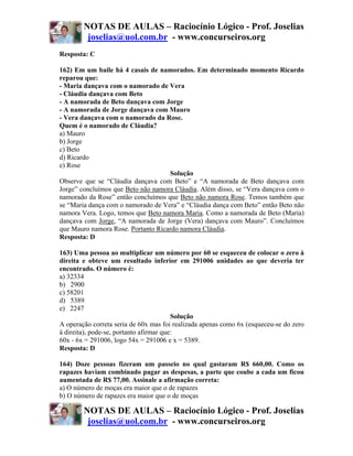 NOTAS DE AULAS – Raciocínio Lógico - Prof. Joselias
         joselias@uol.com.br - www.concurseiros.org
Resposta: C

162) Em um baile há 4 casais de namorados. Em determinado momento Ricardo
reparou que:
- Maria dançava com o namorado de Vera
- Cláudia dançava com Beto
- A namorada de Beto dançava com Jorge
- A namorada de Jorge dançava com Mauro
- Vera dançava com o namorado da Rose.
Quem é o namorado de Cláudia?
a) Mauro
b) Jorge
c) Beto
d) Ricardo
e) Rose
                                    Solução
Observe que se “Cláudia dançava com Beto” e “A namorada de Beto dançava com
Jorge” concluímos que Beto não namora Cláudia. Além disso, se “Vera dançava com o
namorado da Rose” então concluímos que Beto não namora Rose. Temos também que
se “Maria dança com o namorado de Vera” e “Cláudia dança com Beto” então Beto não
namora Vera. Logo, temos que Beto namora Maria. Como a namorada de Beto (Maria)
dançava com Jorge, “A namorada de Jorge (Vera) dançava com Mauro”. Concluímos
que Mauro namora Rose. Portanto Ricardo namora Cláudia.
Resposta: D

163) Uma pessoa ao multiplicar um número por 60 se esqueceu de colocar o zero à
direita e obteve um resultado inferior em 291006 unidades ao que deveria ter
encontrado. O número é:
a) 32334
b) 2900
c) 58201
d) 5389
e) 2247
                                         Solução
A operação correta seria de 60x mas foi realizada apenas como 6x (esqueceu-se do zero
à direita), pode-se, portanto afirmar que:
60x - 6x = 291006, logo 54x = 291006 e x = 5389.
Resposta: D

164) Doze pessoas fizeram um passeio no qual gastaram R$ 660,00. Como os
rapazes haviam combinado pagar as despesas, a parte que coube a cada um ficou
aumentada de R$ 77,00. Assinale a afirmação correta:
a) O número de moças era maior que o de rapazes
b) O número de rapazes era maior que o de moças

        NOTAS DE AULAS – Raciocínio Lógico - Prof. Joselias
         joselias@uol.com.br - www.concurseiros.org
 
