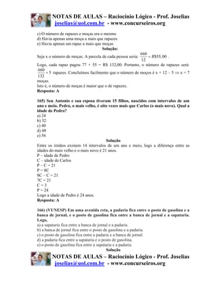 NOTAS DE AULAS – Raciocínio Lógico - Prof. Joselias
         joselias@uol.com.br - www.concurseiros.org
c) O número de rapazes e moças era o mesmo
d) Havia apenas uma moça a mais que rapazes
e) Havia apenas um rapaz a mais que moças
                                    Solução:
                                                         660
Seja x o número de moças. A parcela de cada pessoa seria:    = R$55, 00 .
                                                         12
Logo, cada rapaz pagou 77 + 55 = R$ 132,00. Portanto, o número de rapazes será:
 660
      = 5 rapazes. Concluímos facilmente que o número de moços é x = 12 – 5 ⇒ x = 7
 132
moças.
Isto é, o número de moças é maior que o de rapazes.
Resposta: A

165) Seu Antonio e sua esposa tiveram 15 filhos, nascidos com intervalos de um
ano e meio. Pedro, o mais velho, é oito vezes mais que Carlos (o mais novo). Qual a
idade de Pedro?
a) 24
b) 32
c) 40
d) 48
e) 56
                                       Solução
Entre os irmãos existem 14 intervalos de um ano e meio, logo a diferença entre as
idades do mais velho e o mais novo é 21 anos.
P – idade de Pedro
C – idade de Carlos
P – C = 21
P = 8C
8C – C = 21
7C = 21
C=3
P = 24
Logo a idade de Pedro é 24 anos.
Resposta: A

166) (VUNESP) Em uma avenida reta, a padaria fica entre o posto de gasolina e a
banca de jornal, e o posto de gasolina fica entre a banca de jornal e a sapataria.
Logo,
a) a sapataria fica entre a banca de jornal e a padaria.
b) a banca de jornal fica entre o posto de gasolina e a padaria.
c) o posto de gasolina fica entre a padaria e a banca de jornal.
d) a padaria fica entre a sapataria e o posto de gasolina.
e) o posto de gasolina fica entre a sapataria e a padaria.
                                          Solução
        NOTAS DE AULAS – Raciocínio Lógico - Prof. Joselias
         joselias@uol.com.br - www.concurseiros.org
 