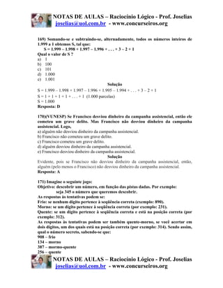 NOTAS DE AULAS – Raciocínio Lógico - Prof. Joselias
         joselias@uol.com.br - www.concurseiros.org

169) Somando-se e subtraindo-se, alternadamente, todos os números inteiros de
1.999 a 1 obtemos S, tal que:
   S = 1.999 – 1.998 + 1.997 – 1.996 + . . . + 3 – 2 + 1
Qual o valor de S ?
a) 1
b) 100
c) 101
d) 1.000
e) 1.001
                                          Solução
S = 1.999 – 1.998 + 1.997 – 1.996 + 1.995 – 1.994 + . . . + 3 – 2 + 1
S = 1 + 1 + 1 + 1 + . . . + 1 (1.000 parcelas)
S = 1.000
Resposta: D

170)(VUNESP) Se Francisco desviou dinheiro da campanha assistencial, então ele
cometeu um grave delito. Mas Francisco não desviou dinheiro da campanha
assistencial. Logo,
a) alguém não desviou dinheiro da campanha assistencial.
b) Francisco não cometeu um grave delito.
c) Francisco cometeu um grave delito.
d) alguém desviou dinheiro da campanha assistencial.
e) Francisco desviou dinheiro da campanha assistencial.
                                      Solução
Evidente, pois se Francisco não desviou dinheiro da campanha assistencial, então,
alguém (pelo menos o Francisco) não desviou dinheiro da campanha assistencial.
Resposta: A

171) Imagine o seguinte jogo:
Objetivo: descobrir um número, em função das pistas dadas. Por exemplo:
           seja 345 o número que queremos descobrir.
As respostas às tentativas podem se:
Frio: se nenhum dígito pertence à seqüência correta (exemplo: 890).
Morno: se um dígito pertence à seqüência correta (por exemplo: 231).
Quente: se um dígito pertence à seqüência correta e está na posição correta (por
exemplo: 312).
As respostas às tentativas podem ser também quente-morno, se você acertar em
dois dígitos, um dos quais está na posição correta (por exemplo: 314). Sendo assim,
qual o número secreto, sabendo-se que:
908 – frio
134 – morno
387 – mormo-quente
256 – quente
        NOTAS DE AULAS – Raciocínio Lógico - Prof. Joselias
         joselias@uol.com.br - www.concurseiros.org
 