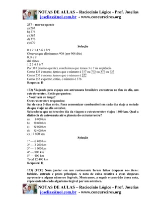 NOTAS DE AULAS – Raciocínio Lógico - Prof. Joselias
         joselias@uol.com.br - www.concurseiros.org
237 – morno-quente
a) 267
b) 276
c) 367
d) 376
e) 670
                                      Solução
0123456789
Observe que eliminamos 908 (por 908 frio)
0, 8 e 9
daí temos
1234567
Por 387 (morno-quente), concluímos que temos 3 e 7 na seqüência
Como 134 é morno, temos que o número é 3?7 ou 7?3 ou 37? ou ?37
Como 237 é morno, temos que o número é 37?
Como 256 é quente, então, o número é 376
Resposta: D

172) Viajando pelo espaço um astronauta brasileiro encontrou no fim do dia, um
extraterrestre. Então perguntou:
- Você vem de longe?
O extraterrestre respondeu:
Saí de casa 5 dias atrás. Para economizar combustível em cada dia viajo a metade
do que viajei no dia anterior.
Sabendo-se que no terceiro dia da viagem o extraterrestre viajou 1600 km. Qual a
distância do astronauta até o planeta do extraterrestre?
a)    8 000 km
b)   10 000 km
c)   12 000 km
d)   12 400 km
e) 12 800 km
                                    Solução
1º — 6 400 km
2º — 3 200 km
3º — 1 600 km
4º — 800 km
5º — 400 km
Total 12 400 km
Resposta: D

173) (FCC) Num jantar em um restaurante foram feitas despesas nos itens:
bebidas, entrada e prato principal. A nota de caixa relativa a estas despesas
apresentava alguns números ilegíveis. Mostramos, a seguir o conteúdo dessa nota,
representando cada algarismo ilegível por um asterisco.

        NOTAS DE AULAS – Raciocínio Lógico - Prof. Joselias
         joselias@uol.com.br - www.concurseiros.org
 