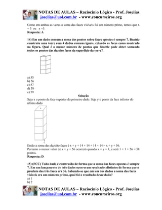 NOTAS DE AULAS – Raciocínio Lógico - Prof. Joselias
         joselias@uol.com.br - www.concurseiros.org
Como em ambas as vezes a soma das faces visíveis foi um número primo, temos que x
= 3 ou x =5.
Resposta: A

14) Em um dado comum a soma dos pontos sobre faces opostas é sempre 7. Beatriz
construiu uma torre com 4 dados comuns iguais, colando as faces como mostrado
na figura. Qual é o menor número de pontos que Beatriz pode obter somando
todos os pontos das dezoito faces da superfície da torre?




a) 55
b) 56
c) 57
d) 58
e) 59
                                        Solução
Seja x o ponto da face superior do primeiro dado. Seja y o ponto da face inferior do
último dado




Então a soma das dezoito faces é x + y + 14 + 14 + 14 + 14 = x + y + 56.
Portanto o menor valor de x + y + 56 ocorrerá quando x = y = 1, e será 1 + 1 + 56 = 58
pontos.
Resposta: D

15) (FCC) Todo dado é construído de forma que a soma das faces opostas é sempre
7. Em um lançamento de três dados ocorreram resultados distintos de forma que o
produto das três faces era 36. Sabendo-se que em um dos dados a soma das faces
visíveis era um número primo, qual foi o resultado desse dado?
a) 1
b) 2

        NOTAS DE AULAS – Raciocínio Lógico - Prof. Joselias
         joselias@uol.com.br - www.concurseiros.org
 